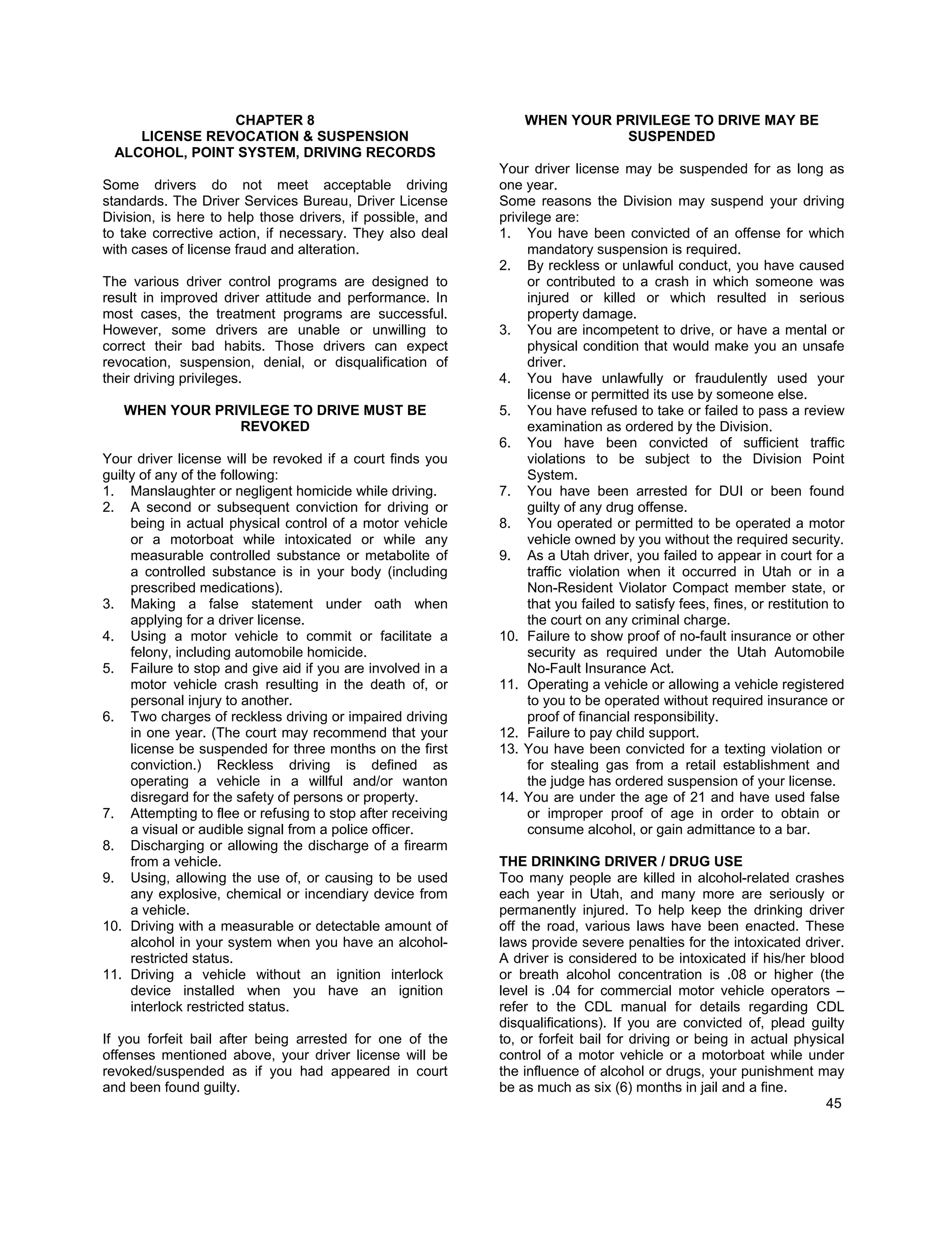 CHAPTER 8                                        WHEN YOUR PRIVILEGE TO DRIVE MAY BE
    LICENSE REVOCATION & SUSPENSION                                        SUSPENDED
 ALCOHOL, POINT SYSTEM, DRIVING RECORDS
                                                            Your driver license may be suspended for as long as
Some drivers do not meet acceptable driving                 one year.
standards. The Driver Services Bureau, Driver License       Some reasons the Division may suspend your driving
Division, is here to help those drivers, if possible, and   privilege are:
to take corrective action, if necessary. They also deal     1. You have been convicted of an offense for which
with cases of license fraud and alteration.                       mandatory suspension is required.
                                                            2. By reckless or unlawful conduct, you have caused
The various driver control programs are designed to               or contributed to a crash in which someone was
result in improved driver attitude and performance. In            injured or killed or which resulted in serious
most cases, the treatment programs are successful.                property damage.
However, some drivers are unable or unwilling to            3. You are incompetent to drive, or have a mental or
correct their bad habits. Those drivers can expect                physical condition that would make you an unsafe
revocation, suspension, denial, or disqualification of            driver.
their driving privileges.                                   4. You have unlawfully or fraudulently used your
                                                                  license or permitted its use by someone else.
   WHEN YOUR PRIVILEGE TO DRIVE MUST BE                     5. You have refused to take or failed to pass a review
                REVOKED                                           examination as ordered by the Division.
                                                            6. You have been convicted of sufficient traffic
Your driver license will be revoked if a court finds you          violations to be subject to the Division Point
guilty of any of the following:                                   System.
1. Manslaughter or negligent homicide while driving.        7. You have been arrested for DUI or been found
2. A second or subsequent conviction for driving or               guilty of any drug offense.
     being in actual physical control of a motor vehicle    8. You operated or permitted to be operated a motor
     or a motorboat while intoxicated or while any                vehicle owned by you without the required security.
     measurable controlled substance or metabolite of       9. As a Utah driver, you failed to appear in court for a
     a controlled substance is in your body (including            traffic violation when it occurred in Utah or in a
     prescribed medications).                                     Non-Resident Violator Compact member state, or
3. Making a false statement under oath when                       that you failed to satisfy fees, fines, or restitution to
     applying for a driver license.                               the court on any criminal charge.
4. Using a motor vehicle to commit or facilitate a          10. Failure to show proof of no-fault insurance or other
     felony, including automobile homicide.                       security as required under the Utah Automobile
5. Failure to stop and give aid if you are involved in a          No-Fault Insurance Act.
     motor vehicle crash resulting in the death of, or      11. Operating a vehicle or allowing a vehicle registered
     personal injury to another.                                  to you to be operated without required insurance or
6. Two charges of reckless driving or impaired driving            proof of financial responsibility.
     in one year. (The court may recommend that your        12. Failure to pay child support.
     license be suspended for three months on the first     13. You have been convicted for a texting violation or
     conviction.) Reckless driving is defined as                  for stealing gas from a retail establishment and
     operating a vehicle in a willful and/or wanton               the judge has ordered suspension of your license.
     disregard for the safety of persons or property.       14. You are under the age of 21 and have used false
7. Attempting to flee or refusing to stop after receiving         or improper proof of age in order to obtain or
     a visual or audible signal from a police officer.            consume alcohol, or gain admittance to a bar.
8. Discharging or allowing the discharge of a firearm
     from a vehicle.                                        THE DRINKING DRIVER / DRUG USE
9. Using, allowing the use of, or causing to be used        Too many people are killed in alcohol-related crashes
     any explosive, chemical or incendiary device from      each year in Utah, and many more are seriously or
     a vehicle.                                             permanently injured. To help keep the drinking driver
10. Driving with a measurable or detectable amount of       off the road, various laws have been enacted. These
     alcohol in your system when you have an alcohol-       laws provide severe penalties for the intoxicated driver.
     restricted status.                                     A driver is considered to be intoxicated if his/her blood
11. Driving a vehicle without an ignition interlock         or breath alcohol concentration is .08 or higher (the
     device installed when you have an ignition             level is .04 for commercial motor vehicle operators –
     interlock restricted status.                           refer to the CDL manual for details regarding CDL
                                                            disqualifications). If you are convicted of, plead guilty
If you forfeit bail after being arrested for one of the     to, or forfeit bail for driving or being in actual physical
offenses mentioned above, your driver license will be       control of a motor vehicle or a motorboat while under
revoked/suspended as if you had appeared in court           the influence of alcohol or drugs, your punishment may
and been found guilty.                                      be as much as six (6) months in jail and a fine.
                                                                                                                    45
 