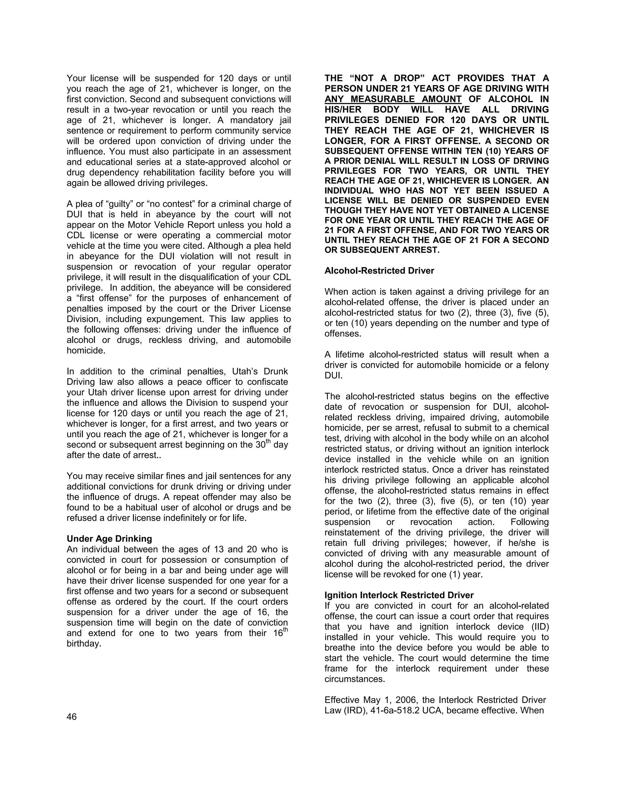 Your license will be suspended for 120 days or until            THE “NOT A DROP” ACT PROVIDES THAT A
you reach the age of 21, whichever is longer, on the            PERSON UNDER 21 YEARS OF AGE DRIVING WITH
first conviction. Second and subsequent convictions will        ANY MEASURABLE AMOUNT OF ALCOHOL IN
result in a two-year revocation or until you reach the          HIS/HER BODY WILL HAVE ALL DRIVING
age of 21, whichever is longer. A mandatory jail                PRIVILEGES DENIED FOR 120 DAYS OR UNTIL
sentence or requirement to perform community service            THEY REACH THE AGE OF 21, WHICHEVER IS
will be ordered upon conviction of driving under the            LONGER, FOR A FIRST OFFENSE. A SECOND OR
influence. You must also participate in an assessment           SUBSEQUENT OFFENSE WITHIN TEN (10) YEARS OF
and educational series at a state-approved alcohol or           A PRIOR DENIAL WILL RESULT IN LOSS OF DRIVING
drug dependency rehabilitation facility before you will         PRIVILEGES FOR TWO YEARS, OR UNTIL THEY
again be allowed driving privileges.                            REACH THE AGE OF 21, WHICHEVER IS LONGER. AN
                                                                INDIVIDUAL WHO HAS NOT YET BEEN ISSUED A
A plea of “guilty” or “no contest” for a criminal charge of     LICENSE WILL BE DENIED OR SUSPENDED EVEN
DUI that is held in abeyance by the court will not              THOUGH THEY HAVE NOT YET OBTAINED A LICENSE
                                                                FOR ONE YEAR OR UNTIL THEY REACH THE AGE OF
appear on the Motor Vehicle Report unless you hold a
                                                                21 FOR A FIRST OFFENSE, AND FOR TWO YEARS OR
CDL license or were operating a commercial motor
                                                                UNTIL THEY REACH THE AGE OF 21 FOR A SECOND
vehicle at the time you were cited. Although a plea held        OR SUBSEQUENT ARREST.
in abeyance for the DUI violation will not result in
suspension or revocation of your regular operator               Alcohol-Restricted Driver
privilege, it will result in the disqualification of your CDL
privilege. In addition, the abeyance will be considered         When action is taken against a driving privilege for an
a “first offense” for the purposes of enhancement of            alcohol-related offense, the driver is placed under an
penalties imposed by the court or the Driver License            alcohol-restricted status for two (2), three (3), five (5),
Division, including expungement. This law applies to            or ten (10) years depending on the number and type of
the following offenses: driving under the influence of          offenses.
alcohol or drugs, reckless driving, and automobile
homicide.                                                       A lifetime alcohol-restricted status will result when a
                                                                driver is convicted for automobile homicide or a felony
In addition to the criminal penalties, Utah’s Drunk             DUI.
Driving law also allows a peace officer to confiscate
your Utah driver license upon arrest for driving under          The alcohol-restricted status begins on the effective
the influence and allows the Division to suspend your           date of revocation or suspension for DUI, alcohol-
license for 120 days or until you reach the age of 21,          related reckless driving, impaired driving, automobile
whichever is longer, for a first arrest, and two years or       homicide, per se arrest, refusal to submit to a chemical
until you reach the age of 21, whichever is longer for a        test, driving with alcohol in the body while on an alcohol
                                                   th
second or subsequent arrest beginning on the 30 day             restricted status, or driving without an ignition interlock
after the date of arrest..                                      device installed in the vehicle while on an ignition
                                                                interlock restricted status. Once a driver has reinstated
You may receive similar fines and jail sentences for any        his driving privilege following an applicable alcohol
additional convictions for drunk driving or driving under       offense, the alcohol-restricted status remains in effect
the influence of drugs. A repeat offender may also be           for the two (2), three (3), five (5), or ten (10) year
found to be a habitual user of alcohol or drugs and be          period, or lifetime from the effective date of the original
refused a driver license indefinitely or for life.              suspension       or    revocation     action.    Following
                                                                reinstatement of the driving privilege, the driver will
Under Age Drinking                                              retain full driving privileges; however, if he/she is
An individual between the ages of 13 and 20 who is              convicted of driving with any measurable amount of
convicted in court for possession or consumption of             alcohol during the alcohol-restricted period, the driver
alcohol or for being in a bar and being under age will          license will be revoked for one (1) year.
have their driver license suspended for one year for a
first offense and two years for a second or subsequent          Ignition Interlock Restricted Driver
offense as ordered by the court. If the court orders            If you are convicted in court for an alcohol-related
suspension for a driver under the age of 16, the                offense, the court can issue a court order that requires
suspension time will begin on the date of conviction            that you have and ignition interlock device (IID)
and extend for one to two years from their 16th                 installed in your vehicle. This would require you to
birthday.                                                       breathe into the device before you would be able to
                                                                start the vehicle. The court would determine the time
                                                                frame for the interlock requirement under these
                                                                circumstances.

                                                                Effective May 1, 2006, the Interlock Restricted Driver
                                                                Law (IRD), 41-6a-518.2 UCA, became effective. When
46
 