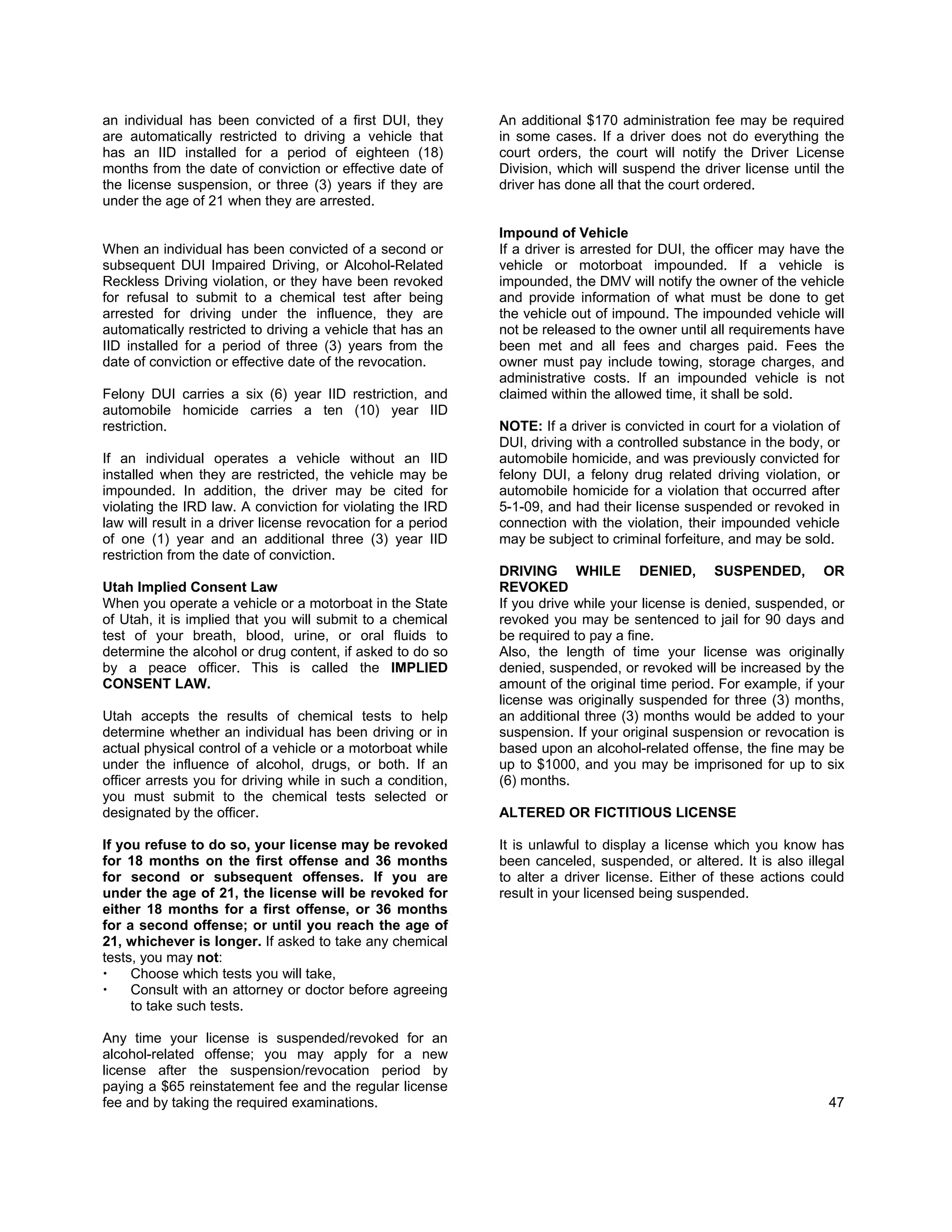 an individual has been convicted of a first DUI, they         An additional $170 administration fee may be required
are automatically restricted to driving a vehicle that        in some cases. If a driver does not do everything the
has an IID installed for a period of eighteen (18)            court orders, the court will notify the Driver License
months from the date of conviction or effective date of       Division, which will suspend the driver license until the
the license suspension, or three (3) years if they are        driver has done all that the court ordered.
under the age of 21 when they are arrested.

                                                              Impound of Vehicle
When an individual has been convicted of a second or          If a driver is arrested for DUI, the officer may have the
subsequent DUI Impaired Driving, or Alcohol-Related           vehicle or motorboat impounded. If a vehicle is
Reckless Driving violation, or they have been revoked         impounded, the DMV will notify the owner of the vehicle
for refusal to submit to a chemical test after being          and provide information of what must be done to get
arrested for driving under the influence, they are            the vehicle out of impound. The impounded vehicle will
automatically restricted to driving a vehicle that has an     not be released to the owner until all requirements have
IID installed for a period of three (3) years from the        been met and all fees and charges paid. Fees the
date of conviction or effective date of the revocation.       owner must pay include towing, storage charges, and
                                                              administrative costs. If an impounded vehicle is not
Felony DUI carries a six (6) year IID restriction, and        claimed within the allowed time, it shall be sold.
automobile homicide carries a ten (10) year IID
restriction.                                                  NOTE: If a driver is convicted in court for a violation of
                                                              DUI, driving with a controlled substance in the body, or
If an individual operates a vehicle without an IID            automobile homicide, and was previously convicted for
installed when they are restricted, the vehicle may be        felony DUI, a felony drug related driving violation, or
impounded. In addition, the driver may be cited for           automobile homicide for a violation that occurred after
violating the IRD law. A conviction for violating the IRD     5-1-09, and had their license suspended or revoked in
law will result in a driver license revocation for a period   connection with the violation, their impounded vehicle
of one (1) year and an additional three (3) year IID          may be subject to criminal forfeiture, and may be sold.
restriction from the date of conviction.
                                                              DRIVING WHILE DENIED, SUSPENDED, OR
Utah Implied Consent Law                                      REVOKED
When you operate a vehicle or a motorboat in the State        If you drive while your license is denied, suspended, or
of Utah, it is implied that you will submit to a chemical     revoked you may be sentenced to jail for 90 days and
test of your breath, blood, urine, or oral fluids to          be required to pay a fine.
determine the alcohol or drug content, if asked to do so      Also, the length of time your license was originally
by a peace officer. This is called the IMPLIED                denied, suspended, or revoked will be increased by the
CONSENT LAW.                                                  amount of the original time period. For example, if your
                                                              license was originally suspended for three (3) months,
Utah accepts the results of chemical tests to help            an additional three (3) months would be added to your
determine whether an individual has been driving or in        suspension. If your original suspension or revocation is
actual physical control of a vehicle or a motorboat while     based upon an alcohol-related offense, the fine may be
under the influence of alcohol, drugs, or both. If an         up to $1000, and you may be imprisoned for up to six
officer arrests you for driving while in such a condition,    (6) months.
you must submit to the chemical tests selected or
designated by the officer.                                    ALTERED OR FICTITIOUS LICENSE

If you refuse to do so, your license may be revoked           It is unlawful to display a license which you know has
for 18 months on the first offense and 36 months              been canceled, suspended, or altered. It is also illegal
for second or subsequent offenses. If you are                 to alter a driver license. Either of these actions could
under the age of 21, the license will be revoked for          result in your licensed being suspended.
either 18 months for a first offense, or 36 months
for a second offense; or until you reach the age of
21, whichever is longer. If asked to take any chemical
tests, you may not:
     Choose which tests you will take,
     Consult with an attorney or doctor before agreeing
     to take such tests.

Any time your license is suspended/revoked for an
alcohol-related offense; you may apply for a new
license after the suspension/revocation period by
paying a $65 reinstatement fee and the regular license
fee and by taking the required examinations.                                                                          47
 