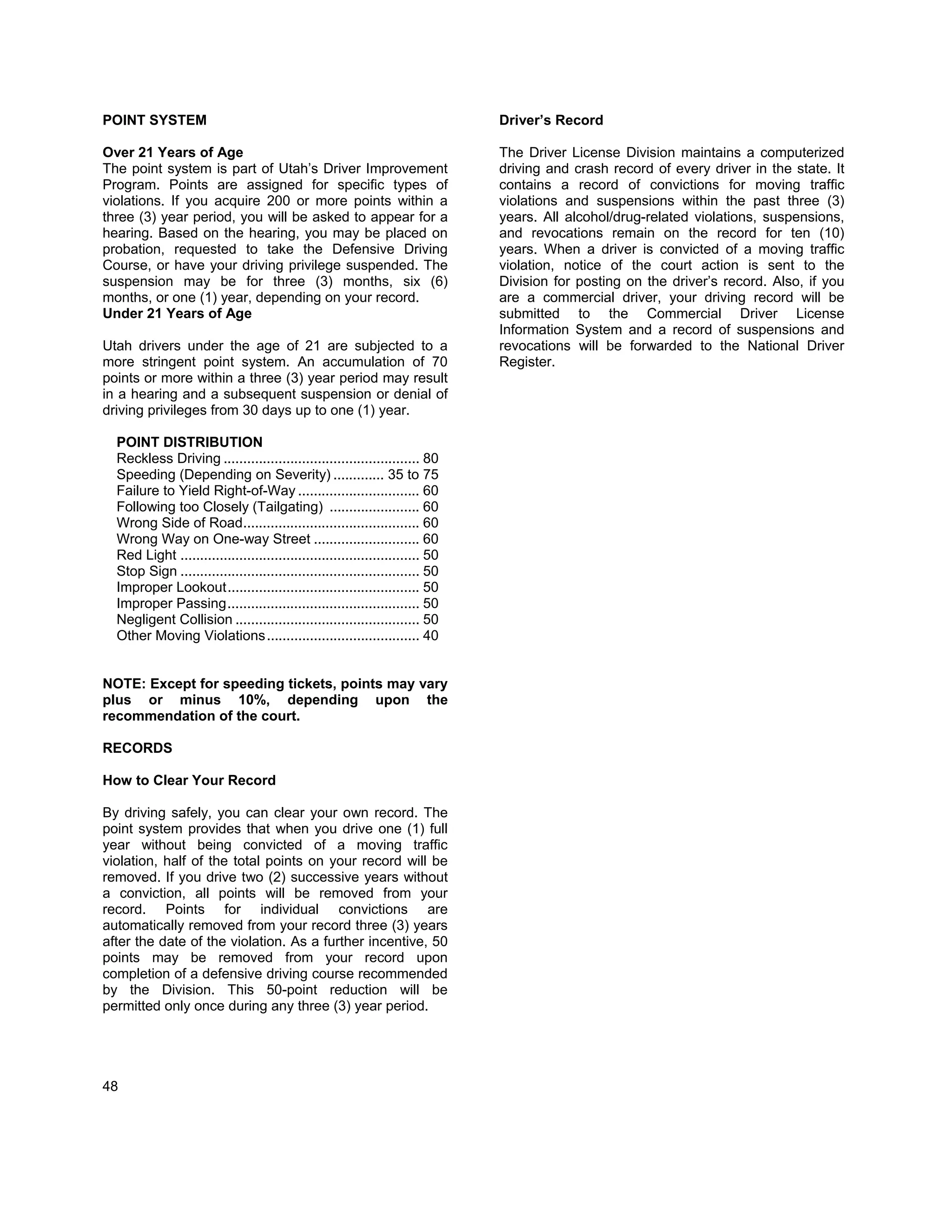POINT SYSTEM                                                                   Driver’s Record

Over 21 Years of Age                                                           The Driver License Division maintains a computerized
The point system is part of Utah’s Driver Improvement                          driving and crash record of every driver in the state. It
Program. Points are assigned for specific types of                             contains a record of convictions for moving traffic
violations. If you acquire 200 or more points within a                         violations and suspensions within the past three (3)
three (3) year period, you will be asked to appear for a                       years. All alcohol/drug-related violations, suspensions,
hearing. Based on the hearing, you may be placed on                            and revocations remain on the record for ten (10)
probation, requested to take the Defensive Driving                             years. When a driver is convicted of a moving traffic
Course, or have your driving privilege suspended. The                          violation, notice of the court action is sent to the
suspension may be for three (3) months, six (6)                                Division for posting on the driver’s record. Also, if you
months, or one (1) year, depending on your record.                             are a commercial driver, your driving record will be
Under 21 Years of Age                                                          submitted to the Commercial Driver License
                                                                               Information System and a record of suspensions and
Utah drivers under the age of 21 are subjected to a                            revocations will be forwarded to the National Driver
more stringent point system. An accumulation of 70                             Register.
points or more within a three (3) year period may result
in a hearing and a subsequent suspension or denial of
driving privileges from 30 days up to one (1) year.

  POINT DISTRIBUTION
  Reckless Driving .................................................. 80
  Speeding (Depending on Severity) ............. 35 to 75
  Failure to Yield Right-of-Way ............................... 60
  Following too Closely (Tailgating) ....................... 60
  Wrong Side of Road............................................. 60
  Wrong Way on One-way Street ........................... 60
  Red Light ............................................................. 50
  Stop Sign ............................................................. 50
  Improper Lookout ................................................. 50
  Improper Passing ................................................. 50
  Negligent Collision ............................................... 50
  Other Moving Violations ....................................... 40


NOTE: Except for speeding tickets, points may vary
plus or minus 10%, depending upon the
recommendation of the court.

RECORDS

How to Clear Your Record

By driving safely, you can clear your own record. The
point system provides that when you drive one (1) full
year without being convicted of a moving traffic
violation, half of the total points on your record will be
removed. If you drive two (2) successive years without
a conviction, all points will be removed from your
record. Points for individual convictions are
automatically removed from your record three (3) years
after the date of the violation. As a further incentive, 50
points may be removed from your record upon
completion of a defensive driving course recommended
by the Division. This 50-point reduction will be
permitted only once during any three (3) year period.




48
 