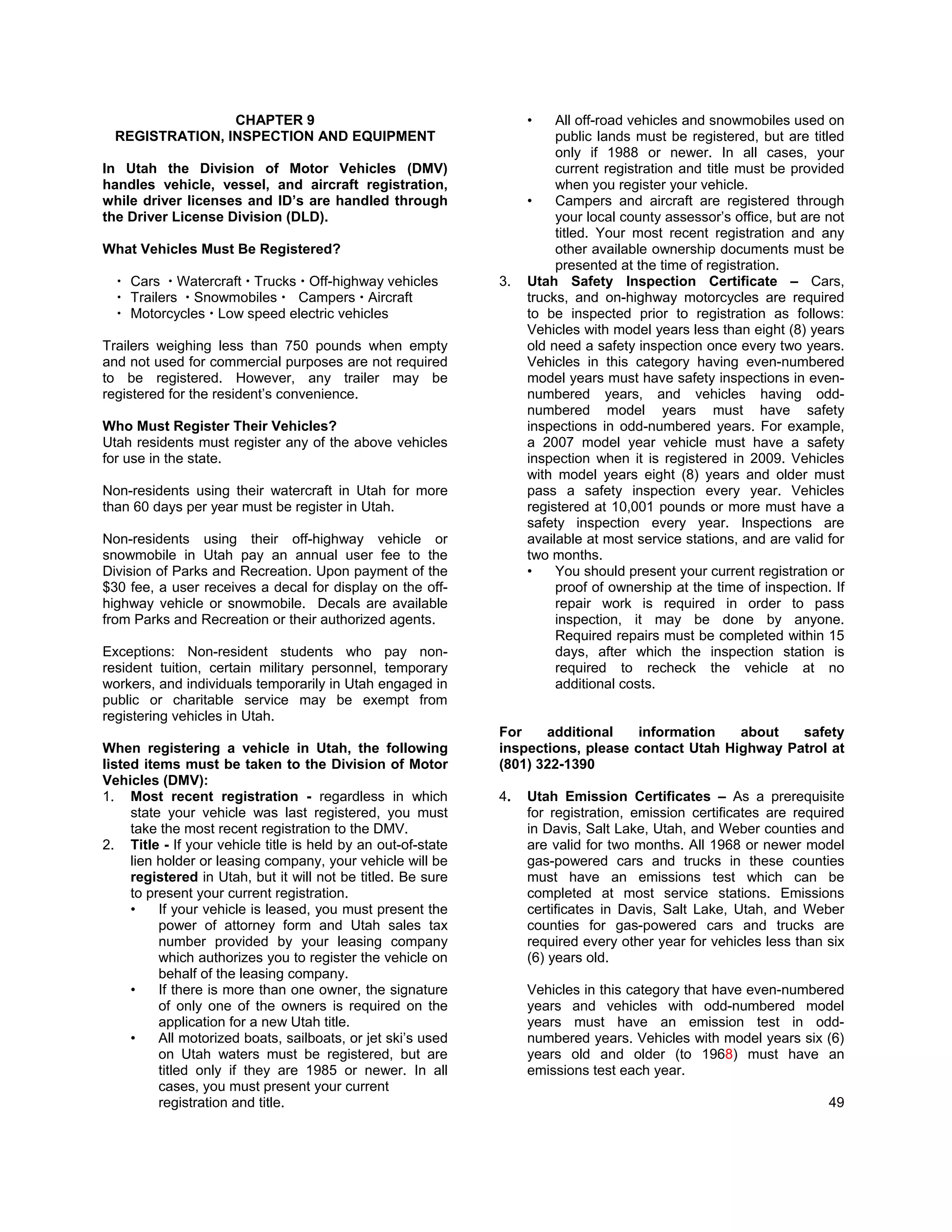 CHAPTER 9                                         •    All off-road vehicles and snowmobiles used on
  REGISTRATION, INSPECTION AND EQUIPMENT                                public lands must be registered, but are titled
                                                                        only if 1988 or newer. In all cases, your
In Utah the Division of Motor Vehicles (DMV)                            current registration and title must be provided
handles vehicle, vessel, and aircraft registration,                     when you register your vehicle.
while driver licenses and ID’s are handled through                 •    Campers and aircraft are registered through
the Driver License Division (DLD).                                      your local county assessor’s office, but are not
                                                                        titled. Your most recent registration and any
What Vehicles Must Be Registered?                                       other available ownership documents must be
                                                                        presented at the time of registration.
    Cars Watercraft Trucks Off-highway vehicles               3.   Utah Safety Inspection Certificate – Cars,
    Trailers Snowmobiles   Campers Aircraft                        trucks, and on-highway motorcycles are required
    Motorcycles Low speed electric vehicles                        to be inspected prior to registration as follows:
                                                                   Vehicles with model years less than eight (8) years
Trailers weighing less than 750 pounds when empty                  old need a safety inspection once every two years.
and not used for commercial purposes are not required              Vehicles in this category having even-numbered
to be registered. However, any trailer may be                      model years must have safety inspections in even-
registered for the resident’s convenience.                         numbered years, and vehicles having odd-
                                                                   numbered model years must have safety
Who Must Register Their Vehicles?                                  inspections in odd-numbered years. For example,
Utah residents must register any of the above vehicles             a 2007 model year vehicle must have a safety
for use in the state.                                              inspection when it is registered in 2009. Vehicles
                                                                   with model years eight (8) years and older must
Non-residents using their watercraft in Utah for more              pass a safety inspection every year. Vehicles
than 60 days per year must be register in Utah.                    registered at 10,001 pounds or more must have a
                                                                   safety inspection every year. Inspections are
Non-residents using their off-highway vehicle or                   available at most service stations, and are valid for
snowmobile in Utah pay an annual user fee to the                   two months.
Division of Parks and Recreation. Upon payment of the              •    You should present your current registration or
$30 fee, a user receives a decal for display on the off-                proof of ownership at the time of inspection. If
highway vehicle or snowmobile. Decals are available                     repair work is required in order to pass
from Parks and Recreation or their authorized agents.                   inspection, it may be done by anyone.
                                                                        Required repairs must be completed within 15
Exceptions: Non-resident students who pay non-                          days, after which the inspection station is
resident tuition, certain military personnel, temporary                 required to recheck the vehicle at no
workers, and individuals temporarily in Utah engaged in                 additional costs.
public or charitable service may be exempt from
registering vehicles in Utah.
                                                              For    additional    information   about   safety
When registering a vehicle in Utah, the following             inspections, please contact Utah Highway Patrol at
listed items must be taken to the Division of Motor           (801) 322-1390
Vehicles (DMV):
1. Most recent registration - regardless in which             4.   Utah Emission Certificates – As a prerequisite
     state your vehicle was last registered, you must              for registration, emission certificates are required
     take the most recent registration to the DMV.                 in Davis, Salt Lake, Utah, and Weber counties and
2. Title - If your vehicle title is held by an out-of-state        are valid for two months. All 1968 or newer model
     lien holder or leasing company, your vehicle will be          gas-powered cars and trucks in these counties
     registered in Utah, but it will not be titled. Be sure        must have an emissions test which can be
     to present your current registration.                         completed at most service stations. Emissions
     •    If your vehicle is leased, you must present the          certificates in Davis, Salt Lake, Utah, and Weber
          power of attorney form and Utah sales tax                counties for gas-powered cars and trucks are
          number provided by your leasing company                  required every other year for vehicles less than six
          which authorizes you to register the vehicle on          (6) years old.
          behalf of the leasing company.
     •    If there is more than one owner, the signature           Vehicles in this category that have even-numbered
          of only one of the owners is required on the             years and vehicles with odd-numbered model
          application for a new Utah title.                        years must have an emission test in odd-
     •    All motorized boats, sailboats, or jet ski’s used        numbered years. Vehicles with model years six (6)
          on Utah waters must be registered, but are               years old and older (to 1968) must have an
          titled only if they are 1985 or newer. In all            emissions test each year.
          cases, you must present your current
          registration and title.                                                                                    49
 