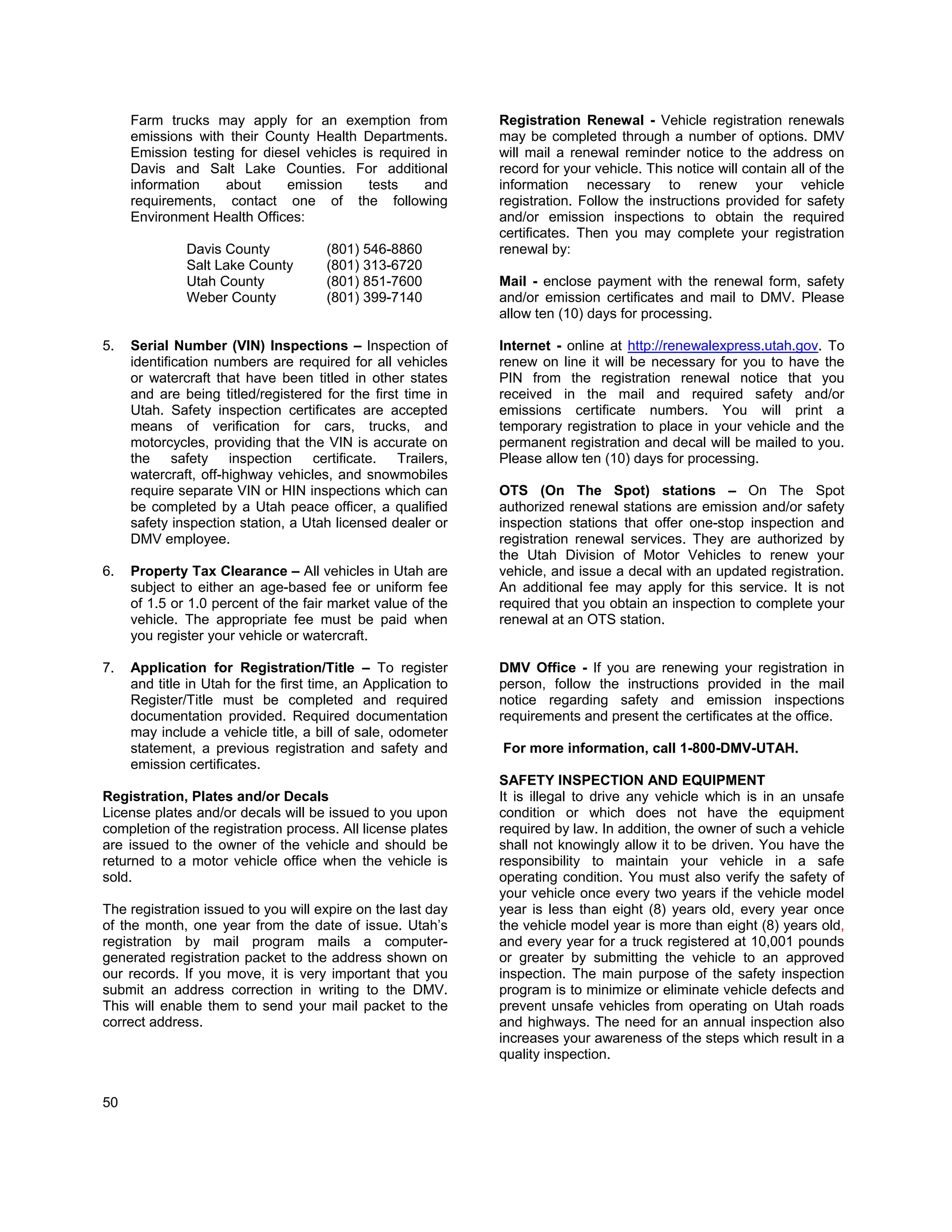 Farm trucks may apply for an exemption from               Registration Renewal - Vehicle registration renewals
     emissions with their County Health Departments.           may be completed through a number of options. DMV
     Emission testing for diesel vehicles is required in       will mail a renewal reminder notice to the address on
     Davis and Salt Lake Counties. For additional              record for your vehicle. This notice will contain all of the
     information    about     emission     tests    and        information necessary to renew your vehicle
     requirements, contact one of the following                registration. Follow the instructions provided for safety
     Environment Health Offices:                               and/or emission inspections to obtain the required
                                                               certificates. Then you may complete your registration
              Davis County            (801) 546-8860           renewal by:
              Salt Lake County        (801) 313-6720
              Utah County             (801) 851-7600           Mail - enclose payment with the renewal form, safety
              Weber County            (801) 399-7140           and/or emission certificates and mail to DMV. Please
                                                               allow ten (10) days for processing.

5.   Serial Number (VIN) Inspections – Inspection of           Internet - online at http://renewalexpress.utah.gov. To
     identification numbers are required for all vehicles      renew on line it will be necessary for you to have the
     or watercraft that have been titled in other states       PIN from the registration renewal notice that you
     and are being titled/registered for the first time in     received in the mail and required safety and/or
     Utah. Safety inspection certificates are accepted         emissions certificate numbers. You will print a
     means of verification for cars, trucks, and               temporary registration to place in your vehicle and the
     motorcycles, providing that the VIN is accurate on        permanent registration and decal will be mailed to you.
     the safety inspection certificate. Trailers,              Please allow ten (10) days for processing.
     watercraft, off-highway vehicles, and snowmobiles
     require separate VIN or HIN inspections which can         OTS (On The Spot) stations – On The Spot
     be completed by a Utah peace officer, a qualified         authorized renewal stations are emission and/or safety
     safety inspection station, a Utah licensed dealer or      inspection stations that offer one-stop inspection and
     DMV employee.                                             registration renewal services. They are authorized by
                                                               the Utah Division of Motor Vehicles to renew your
6.   Property Tax Clearance – All vehicles in Utah are         vehicle, and issue a decal with an updated registration.
     subject to either an age-based fee or uniform fee         An additional fee may apply for this service. It is not
     of 1.5 or 1.0 percent of the fair market value of the     required that you obtain an inspection to complete your
     vehicle. The appropriate fee must be paid when            renewal at an OTS station.
     you register your vehicle or watercraft.

7.   Application for Registration/Title – To register          DMV Office - If you are renewing your registration in
     and title in Utah for the first time, an Application to   person, follow the instructions provided in the mail
     Register/Title must be completed and required             notice regarding safety and emission inspections
     documentation provided. Required documentation            requirements and present the certificates at the office.
     may include a vehicle title, a bill of sale, odometer
     statement, a previous registration and safety and         For more information, call 1-800-DMV-UTAH.
     emission certificates.
                                                               SAFETY INSPECTION AND EQUIPMENT
Registration, Plates and/or Decals                             It is illegal to drive any vehicle which is in an unsafe
License plates and/or decals will be issued to you upon        condition or which does not have the equipment
completion of the registration process. All license plates     required by law. In addition, the owner of such a vehicle
are issued to the owner of the vehicle and should be           shall not knowingly allow it to be driven. You have the
returned to a motor vehicle office when the vehicle is         responsibility to maintain your vehicle in a safe
sold.                                                          operating condition. You must also verify the safety of
                                                               your vehicle once every two years if the vehicle model
The registration issued to you will expire on the last day     year is less than eight (8) years old, every year once
of the month, one year from the date of issue. Utah’s          the vehicle model year is more than eight (8) years old,
registration by mail program mails a computer-                 and every year for a truck registered at 10,001 pounds
generated registration packet to the address shown on          or greater by submitting the vehicle to an approved
our records. If you move, it is very important that you        inspection. The main purpose of the safety inspection
submit an address correction in writing to the DMV.            program is to minimize or eliminate vehicle defects and
This will enable them to send your mail packet to the          prevent unsafe vehicles from operating on Utah roads
correct address.                                               and highways. The need for an annual inspection also
                                                               increases your awareness of the steps which result in a
                                                               quality inspection.


50
 