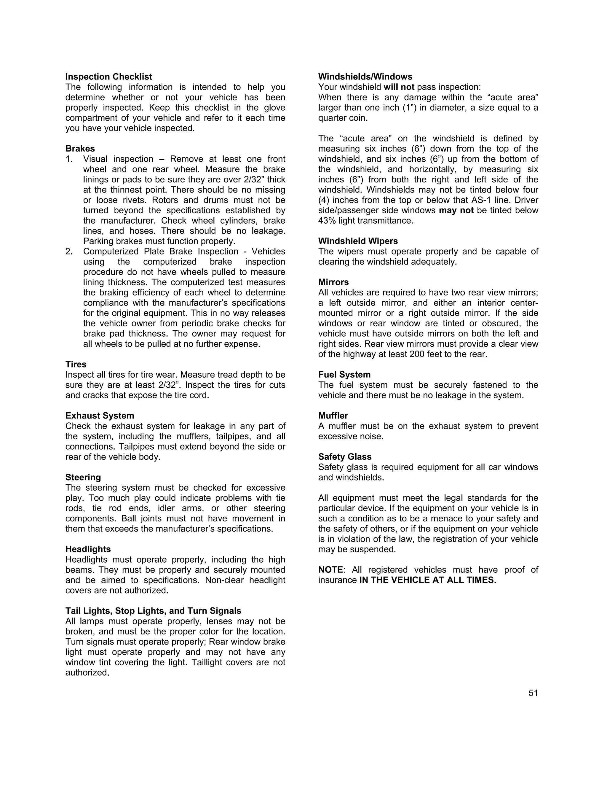 Inspection Checklist                                         Windshields/Windows
The following information is intended to help you            Your windshield will not pass inspection:
determine whether or not your vehicle has been               When there is any damage within the “acute area”
properly inspected. Keep this checklist in the glove         larger than one inch (1”) in diameter, a size equal to a
compartment of your vehicle and refer to it each time        quarter coin.
you have your vehicle inspected.
                                                             The “acute area” on the windshield is defined by
Brakes                                                       measuring six inches (6”) down from the top of the
1. Visual inspection – Remove at least one front             windshield, and six inches (6”) up from the bottom of
    wheel and one rear wheel. Measure the brake              the windshield, and horizontally, by measuring six
    linings or pads to be sure they are over 2/32” thick     inches (6”) from both the right and left side of the
    at the thinnest point. There should be no missing        windshield. Windshields may not be tinted below four
    or loose rivets. Rotors and drums must not be            (4) inches from the top or below that AS-1 line. Driver
    turned beyond the specifications established by          side/passenger side windows may not be tinted below
    the manufacturer. Check wheel cylinders, brake           43% light transmittance.
    lines, and hoses. There should be no leakage.
    Parking brakes must function properly.                   Windshield Wipers
2. Computerized Plate Brake Inspection - Vehicles            The wipers must operate properly and be capable of
    using the computerized brake inspection                  clearing the windshield adequately.
    procedure do not have wheels pulled to measure
    lining thickness. The computerized test measures         Mirrors
    the braking efficiency of each wheel to determine        All vehicles are required to have two rear view mirrors;
    compliance with the manufacturer’s specifications        a left outside mirror, and either an interior center-
    for the original equipment. This in no way releases      mounted mirror or a right outside mirror. If the side
    the vehicle owner from periodic brake checks for         windows or rear window are tinted or obscured, the
    brake pad thickness. The owner may request for           vehicle must have outside mirrors on both the left and
    all wheels to be pulled at no further expense.           right sides. Rear view mirrors must provide a clear view
                                                             of the highway at least 200 feet to the rear.
Tires
Inspect all tires for tire wear. Measure tread depth to be   Fuel System
sure they are at least 2/32”. Inspect the tires for cuts     The fuel system must be securely fastened to the
and cracks that expose the tire cord.                        vehicle and there must be no leakage in the system.

Exhaust System                                               Muffler
Check the exhaust system for leakage in any part of          A muffler must be on the exhaust system to prevent
the system, including the mufflers, tailpipes, and all       excessive noise.
connections. Tailpipes must extend beyond the side or
rear of the vehicle body.                                    Safety Glass
                                                             Safety glass is required equipment for all car windows
Steering                                                     and windshields.
The steering system must be checked for excessive
play. Too much play could indicate problems with tie         All equipment must meet the legal standards for the
rods, tie rod ends, idler arms, or other steering            particular device. If the equipment on your vehicle is in
components. Ball joints must not have movement in            such a condition as to be a menace to your safety and
them that exceeds the manufacturer’s specifications.         the safety of others, or if the equipment on your vehicle
                                                             is in violation of the law, the registration of your vehicle
Headlights                                                   may be suspended.
Headlights must operate properly, including the high
beams. They must be properly and securely mounted            NOTE: All registered vehicles must have proof of
and be aimed to specifications. Non-clear headlight          insurance IN THE VEHICLE AT ALL TIMES.
covers are not authorized.

Tail Lights, Stop Lights, and Turn Signals
All lamps must operate properly, lenses may not be
broken, and must be the proper color for the location.
Turn signals must operate properly; Rear window brake
light must operate properly and may not have any
window tint covering the light. Taillight covers are not
authorized.

                                                                                                                      51
 