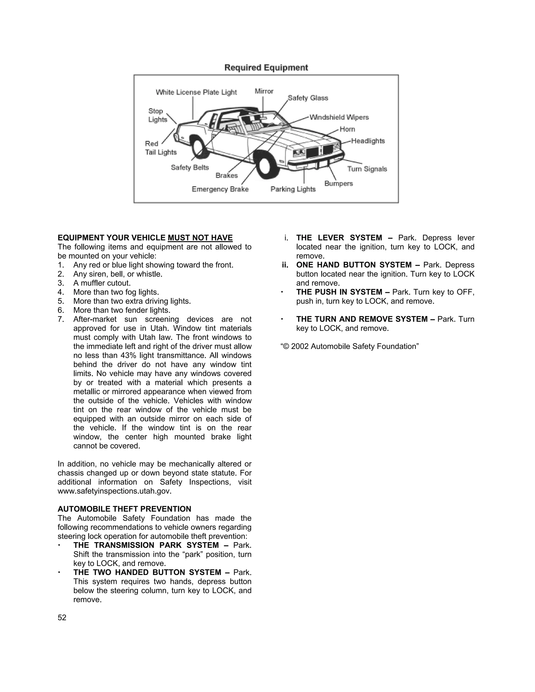 EQUIPMENT YOUR VEHICLE MUST NOT HAVE                          i. THE LEVER SYSTEM – Park. Depress lever
The following items and equipment are not allowed to             located near the ignition, turn key to LOCK, and
be mounted on your vehicle:                                      remove.
1. Any red or blue light showing toward the front.           ii. ONE HAND BUTTON SYSTEM – Park. Depress
2. Any siren, bell, or whistle.                                  button located near the ignition. Turn key to LOCK
3. A muffler cutout.                                             and remove.
4. More than two fog lights.                                     THE PUSH IN SYSTEM – Park. Turn key to OFF,
5. More than two extra driving lights.                           push in, turn key to LOCK, and remove.
6. More than two fender lights.
7. After-market sun screening devices are not                      THE TURN AND REMOVE SYSTEM – Park. Turn
    approved for use in Utah. Window tint materials                key to LOCK, and remove.
    must comply with Utah law. The front windows to
    the immediate left and right of the driver must allow    “© 2002 Automobile Safety Foundation”
    no less than 43% light transmittance. All windows
    behind the driver do not have any window tint
    limits. No vehicle may have any windows covered
    by or treated with a material which presents a
    metallic or mirrored appearance when viewed from
    the outside of the vehicle. Vehicles with window
    tint on the rear window of the vehicle must be
    equipped with an outside mirror on each side of
    the vehicle. If the window tint is on the rear
    window, the center high mounted brake light
    cannot be covered.

In addition, no vehicle may be mechanically altered or
chassis changed up or down beyond state statute. For
additional information on Safety Inspections, visit
www.safetyinspections.utah.gov.

AUTOMOBILE THEFT PREVENTION
The Automobile Safety Foundation has made the
following recommendations to vehicle owners regarding
steering lock operation for automobile theft prevention:
     THE TRANSMISSION PARK SYSTEM – Park.
     Shift the transmission into the “park” position, turn
     key to LOCK, and remove.
     THE TWO HANDED BUTTON SYSTEM – Park.
     This system requires two hands, depress button
     below the steering column, turn key to LOCK, and
     remove.

52
 