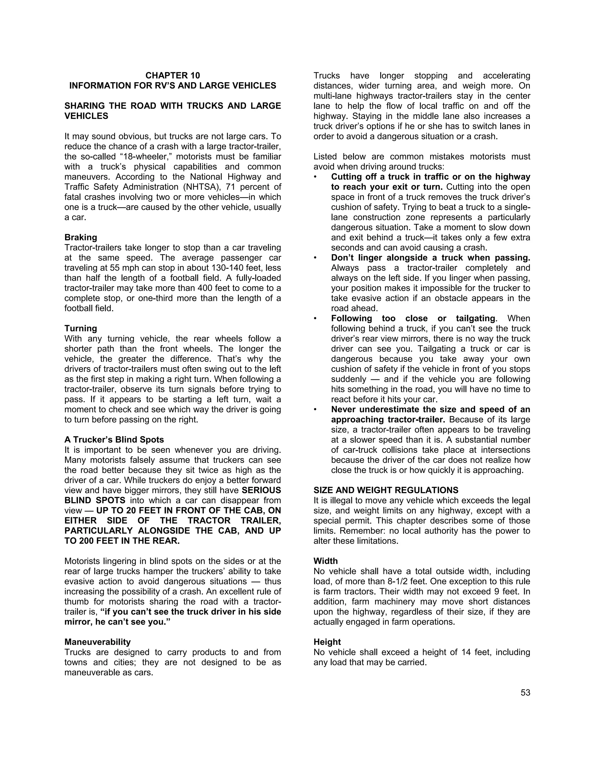 CHAPTER 10                                      Trucks have longer stopping and accelerating
 INFORMATION FOR RV’S AND LARGE VEHICLES                       distances, wider turning area, and weigh more. On
                                                               multi-lane highways tractor-trailers stay in the center
SHARING THE ROAD WITH TRUCKS AND LARGE                         lane to help the flow of local traffic on and off the
VEHICLES                                                       highway. Staying in the middle lane also increases a
                                                               truck driver’s options if he or she has to switch lanes in
It may sound obvious, but trucks are not large cars. To        order to avoid a dangerous situation or a crash.
reduce the chance of a crash with a large tractor-trailer,
the so-called “18-wheeler,” motorists must be familiar         Listed below are common mistakes motorists must
with a truck’s physical capabilities and common                avoid when driving around trucks:
maneuvers. According to the National Highway and               •    Cutting off a truck in traffic or on the highway
Traffic Safety Administration (NHTSA), 71 percent of                to reach your exit or turn. Cutting into the open
fatal crashes involving two or more vehicles—in which               space in front of a truck removes the truck driver’s
one is a truck—are caused by the other vehicle, usually             cushion of safety. Trying to beat a truck to a single-
a car.                                                              lane construction zone represents a particularly
                                                                    dangerous situation. Take a moment to slow down
Braking                                                             and exit behind a truck—it takes only a few extra
Tractor-trailers take longer to stop than a car traveling           seconds and can avoid causing a crash.
at the same speed. The average passenger car                   •    Don’t linger alongside a truck when passing.
traveling at 55 mph can stop in about 130-140 feet, less            Always pass a tractor-trailer completely and
than half the length of a football field. A fully-loaded            always on the left side. If you linger when passing,
tractor-trailer may take more than 400 feet to come to a            your position makes it impossible for the trucker to
complete stop, or one-third more than the length of a               take evasive action if an obstacle appears in the
football field.                                                     road ahead.
                                                               •    Following too close or tailgating. When
Turning                                                             following behind a truck, if you can’t see the truck
With any turning vehicle, the rear wheels follow a                  driver’s rear view mirrors, there is no way the truck
shorter path than the front wheels. The longer the                  driver can see you. Tailgating a truck or car is
vehicle, the greater the difference. That’s why the                 dangerous because you take away your own
drivers of tractor-trailers must often swing out to the left        cushion of safety if the vehicle in front of you stops
as the first step in making a right turn. When following a          suddenly — and if the vehicle you are following
tractor-trailer, observe its turn signals before trying to          hits something in the road, you will have no time to
pass. If it appears to be starting a left turn, wait a              react before it hits your car.
moment to check and see which way the driver is going          •    Never underestimate the size and speed of an
to turn before passing on the right.                                approaching tractor-trailer. Because of its large
                                                                    size, a tractor-trailer often appears to be traveling
A Trucker’s Blind Spots                                             at a slower speed than it is. A substantial number
It is important to be seen whenever you are driving.                of car-truck collisions take place at intersections
Many motorists falsely assume that truckers can see                 because the driver of the car does not realize how
the road better because they sit twice as high as the               close the truck is or how quickly it is approaching.
driver of a car. While truckers do enjoy a better forward
view and have bigger mirrors, they still have SERIOUS          SIZE AND WEIGHT REGULATIONS
BLIND SPOTS into which a car can disappear from                It is illegal to move any vehicle which exceeds the legal
view — UP TO 20 FEET IN FRONT OF THE CAB, ON                   size, and weight limits on any highway, except with a
EITHER SIDE OF THE TRACTOR TRAILER,                            special permit. This chapter describes some of those
PARTICULARLY ALONGSIDE THE CAB, AND UP                         limits. Remember: no local authority has the power to
TO 200 FEET IN THE REAR.                                       alter these limitations.

Motorists lingering in blind spots on the sides or at the      Width
rear of large trucks hamper the truckers’ ability to take      No vehicle shall have a total outside width, including
evasive action to avoid dangerous situations — thus            load, of more than 8-1/2 feet. One exception to this rule
increasing the possibility of a crash. An excellent rule of    is farm tractors. Their width may not exceed 9 feet. In
thumb for motorists sharing the road with a tractor-           addition, farm machinery may move short distances
trailer is, “if you can’t see the truck driver in his side     upon the highway, regardless of their size, if they are
mirror, he can’t see you.”                                     actually engaged in farm operations.

Maneuverability                                                Height
Trucks are designed to carry products to and from              No vehicle shall exceed a height of 14 feet, including
towns and cities; they are not designed to be as               any load that may be carried.
maneuverable as cars.

                                                                                                                       53
 