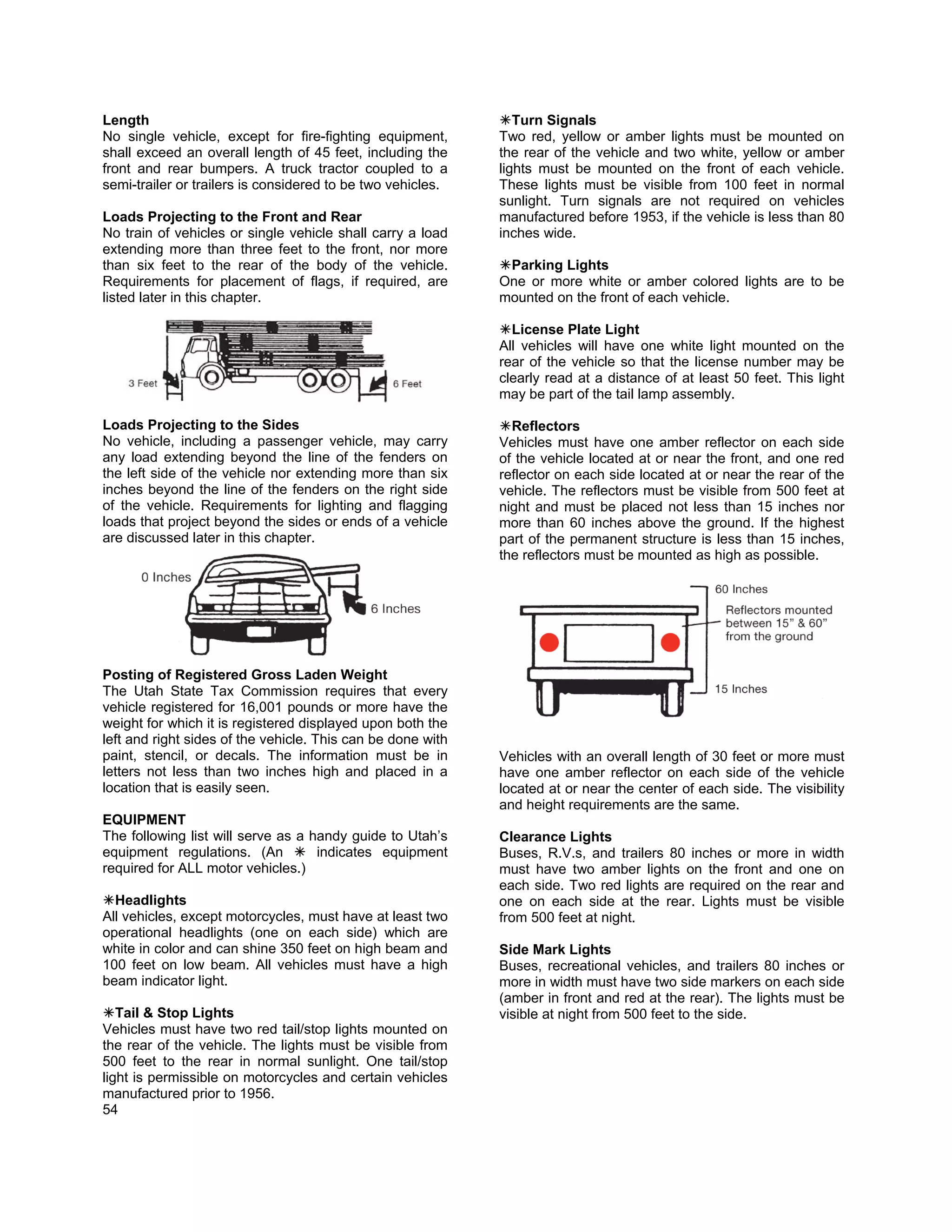 Length                                                          Turn Signals
No single vehicle, except for fire-fighting equipment,       Two red, yellow or amber lights must be mounted on
shall exceed an overall length of 45 feet, including the     the rear of the vehicle and two white, yellow or amber
front and rear bumpers. A truck tractor coupled to a         lights must be mounted on the front of each vehicle.
semi-trailer or trailers is considered to be two vehicles.   These lights must be visible from 100 feet in normal
                                                             sunlight. Turn signals are not required on vehicles
Loads Projecting to the Front and Rear                       manufactured before 1953, if the vehicle is less than 80
No train of vehicles or single vehicle shall carry a load    inches wide.
extending more than three feet to the front, nor more
than six feet to the rear of the body of the vehicle.         Parking Lights
Requirements for placement of flags, if required, are        One or more white or amber colored lights are to be
listed later in this chapter.                                mounted on the front of each vehicle.

                                                               License Plate Light
                                                             All vehicles will have one white light mounted on the
                                                             rear of the vehicle so that the license number may be
                                                             clearly read at a distance of at least 50 feet. This light
                                                             may be part of the tail lamp assembly.

Loads Projecting to the Sides                                  Reflectors
No vehicle, including a passenger vehicle, may carry         Vehicles must have one amber reflector on each side
any load extending beyond the line of the fenders on         of the vehicle located at or near the front, and one red
the left side of the vehicle nor extending more than six     reflector on each side located at or near the rear of the
inches beyond the line of the fenders on the right side      vehicle. The reflectors must be visible from 500 feet at
of the vehicle. Requirements for lighting and flagging       night and must be placed not less than 15 inches nor
loads that project beyond the sides or ends of a vehicle     more than 60 inches above the ground. If the highest
are discussed later in this chapter.                         part of the permanent structure is less than 15 inches,
                                                             the reflectors must be mounted as high as possible.




Posting of Registered Gross Laden Weight
The Utah State Tax Commission requires that every
vehicle registered for 16,001 pounds or more have the
weight for which it is registered displayed upon both the
left and right sides of the vehicle. This can be done with
paint, stencil, or decals. The information must be in        Vehicles with an overall length of 30 feet or more must
letters not less than two inches high and placed in a        have one amber reflector on each side of the vehicle
location that is easily seen.                                located at or near the center of each side. The visibility
                                                             and height requirements are the same.
EQUIPMENT
The following list will serve as a handy guide to Utah’s     Clearance Lights
equipment regulations. (An          indicates equipment      Buses, R.V.s, and trailers 80 inches or more in width
required for ALL motor vehicles.)                            must have two amber lights on the front and one on
                                                             each side. Two red lights are required on the rear and
  Headlights                                                 one on each side at the rear. Lights must be visible
All vehicles, except motorcycles, must have at least two     from 500 feet at night.
operational headlights (one on each side) which are
white in color and can shine 350 feet on high beam and       Side Mark Lights
100 feet on low beam. All vehicles must have a high          Buses, recreational vehicles, and trailers 80 inches or
beam indicator light.                                        more in width must have two side markers on each side
                                                             (amber in front and red at the rear). The lights must be
   Tail & Stop Lights                                        visible at night from 500 feet to the side.
Vehicles must have two red tail/stop lights mounted on
the rear of the vehicle. The lights must be visible from
500 feet to the rear in normal sunlight. One tail/stop
light is permissible on motorcycles and certain vehicles
manufactured prior to 1956.
54
 