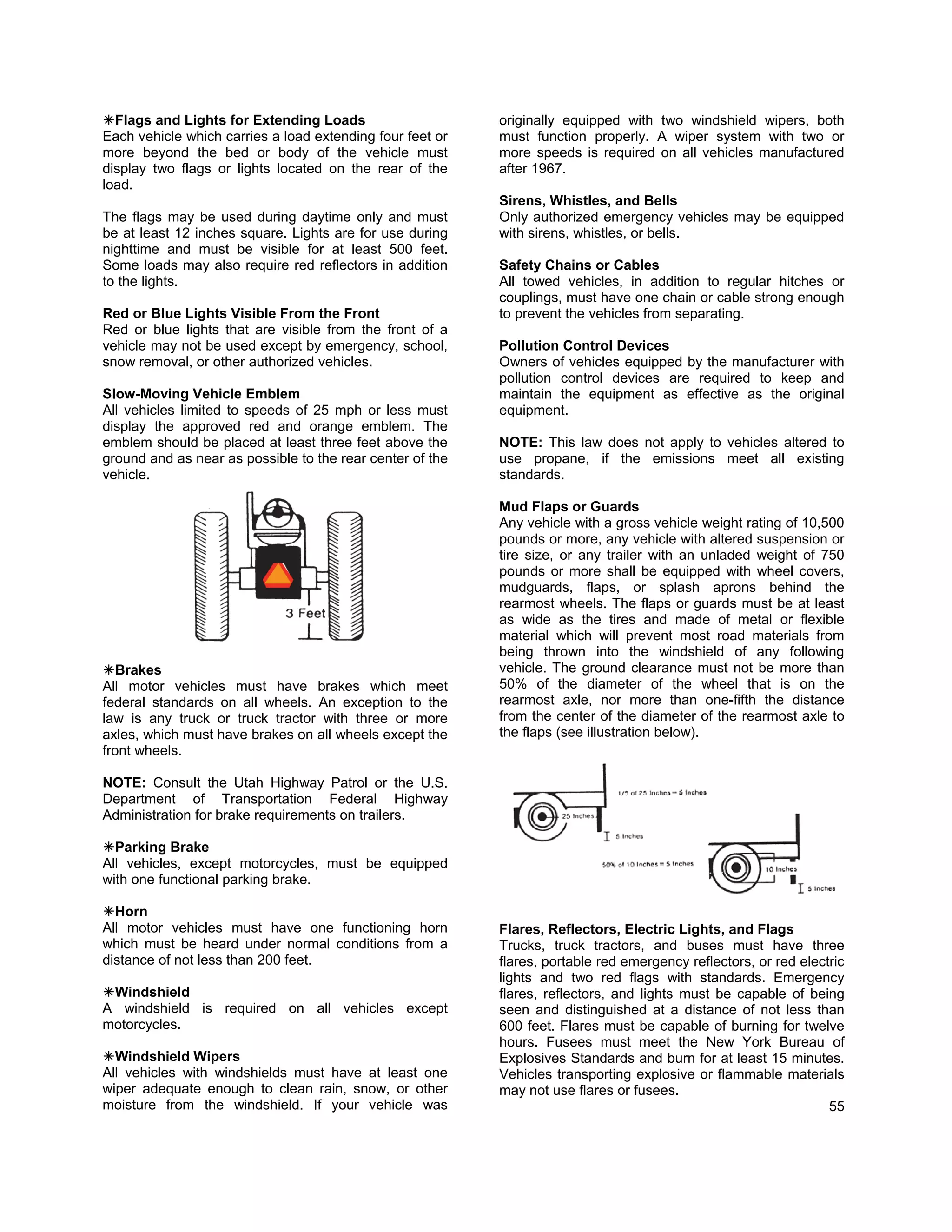 Flags and Lights for Extending Loads                     originally equipped with two windshield wipers, both
Each vehicle which carries a load extending four feet or   must function properly. A wiper system with two or
more beyond the bed or body of the vehicle must            more speeds is required on all vehicles manufactured
display two flags or lights located on the rear of the     after 1967.
load.
                                                           Sirens, Whistles, and Bells
The flags may be used during daytime only and must         Only authorized emergency vehicles may be equipped
be at least 12 inches square. Lights are for use during    with sirens, whistles, or bells.
nighttime and must be visible for at least 500 feet.
Some loads may also require red reflectors in addition     Safety Chains or Cables
to the lights.                                             All towed vehicles, in addition to regular hitches or
                                                           couplings, must have one chain or cable strong enough
Red or Blue Lights Visible From the Front                  to prevent the vehicles from separating.
Red or blue lights that are visible from the front of a
vehicle may not be used except by emergency, school,       Pollution Control Devices
snow removal, or other authorized vehicles.                Owners of vehicles equipped by the manufacturer with
                                                           pollution control devices are required to keep and
Slow-Moving Vehicle Emblem                                 maintain the equipment as effective as the original
All vehicles limited to speeds of 25 mph or less must      equipment.
display the approved red and orange emblem. The
emblem should be placed at least three feet above the      NOTE: This law does not apply to vehicles altered to
ground and as near as possible to the rear center of the   use propane, if the emissions meet all existing
vehicle.                                                   standards.

                                                           Mud Flaps or Guards
                                                           Any vehicle with a gross vehicle weight rating of 10,500
                                                           pounds or more, any vehicle with altered suspension or
                                                           tire size, or any trailer with an unladed weight of 750
                                                           pounds or more shall be equipped with wheel covers,
                                                           mudguards, flaps, or splash aprons behind the
                                                           rearmost wheels. The flaps or guards must be at least
                                                           as wide as the tires and made of metal or flexible
                                                           material which will prevent most road materials from
                                                           being thrown into the windshield of any following
   Brakes                                                  vehicle. The ground clearance must not be more than
All motor vehicles must have brakes which meet             50% of the diameter of the wheel that is on the
federal standards on all wheels. An exception to the       rearmost axle, nor more than one-fifth the distance
law is any truck or truck tractor with three or more       from the center of the diameter of the rearmost axle to
axles, which must have brakes on all wheels except the     the flaps (see illustration below).
front wheels.

NOTE: Consult the Utah Highway Patrol or the U.S.
Department of Transportation Federal Highway
Administration for brake requirements on trailers.

  Parking Brake
All vehicles, except motorcycles, must be equipped
with one functional parking brake.

  Horn
All motor vehicles must have one functioning horn          Flares, Reflectors, Electric Lights, and Flags
which must be heard under normal conditions from a         Trucks, truck tractors, and buses must have three
distance of not less than 200 feet.                        flares, portable red emergency reflectors, or red electric
                                                           lights and two red flags with standards. Emergency
 Windshield                                                flares, reflectors, and lights must be capable of being
A windshield is required on all vehicles except            seen and distinguished at a distance of not less than
motorcycles.                                               600 feet. Flares must be capable of burning for twelve
                                                           hours. Fusees must meet the New York Bureau of
  Windshield Wipers                                        Explosives Standards and burn for at least 15 minutes.
All vehicles with windshields must have at least one       Vehicles transporting explosive or flammable materials
wiper adequate enough to clean rain, snow, or other        may not use flares or fusees.
moisture from the windshield. If your vehicle was                                                                 55
 
