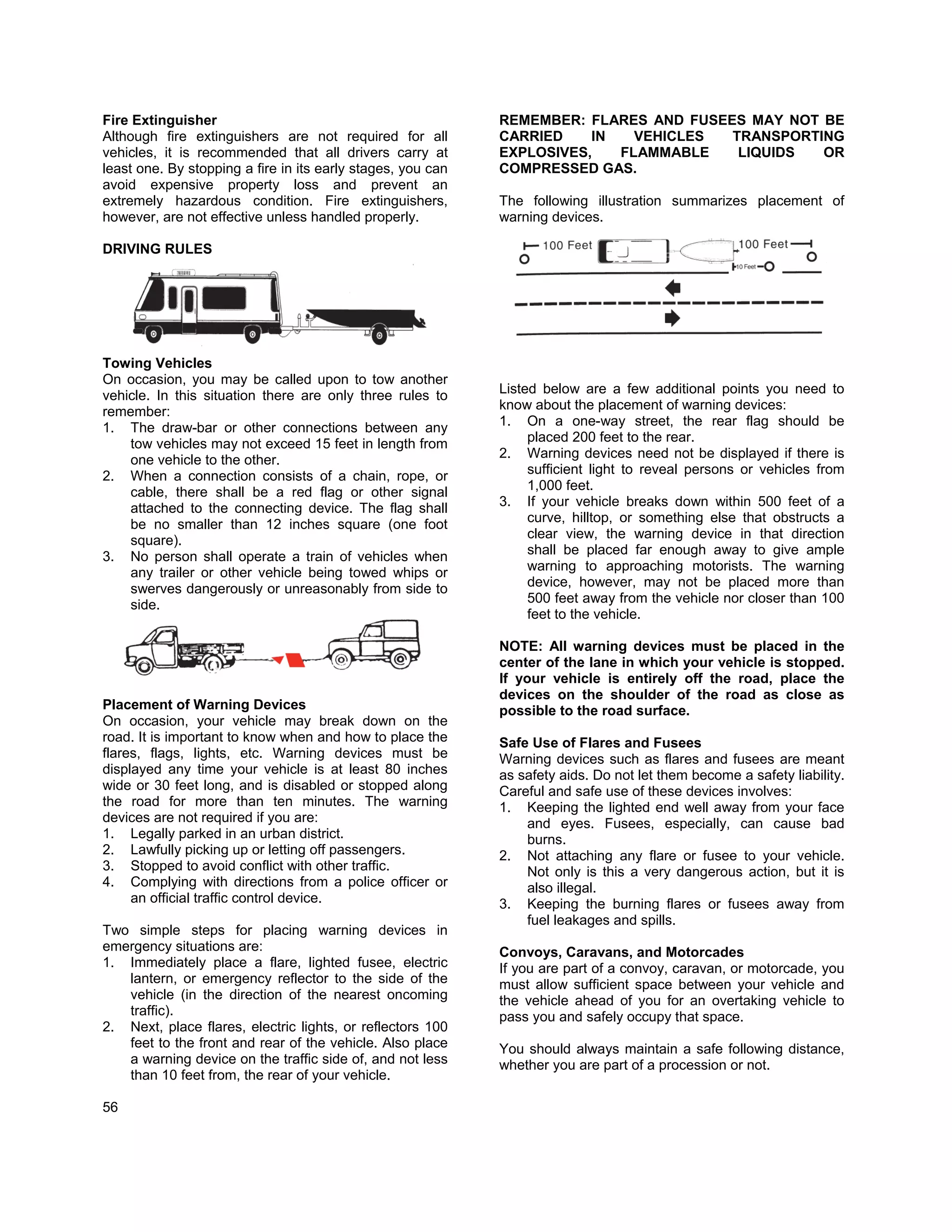 Fire Extinguisher                                            REMEMBER: FLARES AND FUSEES MAY NOT BE
Although fire extinguishers are not required for all         CARRIED    IN   VEHICLES  TRANSPORTING
vehicles, it is recommended that all drivers carry at        EXPLOSIVES,   FLAMMABLE    LIQUIDS  OR
least one. By stopping a fire in its early stages, you can   COMPRESSED GAS.
avoid expensive property loss and prevent an
extremely hazardous condition. Fire extinguishers,           The following illustration summarizes placement of
however, are not effective unless handled properly.          warning devices.

DRIVING RULES




Towing Vehicles
On occasion, you may be called upon to tow another
vehicle. In this situation there are only three rules to     Listed below are a few additional points you need to
remember:                                                    know about the placement of warning devices:
1. The draw-bar or other connections between any             1. On a one-way street, the rear flag should be
    tow vehicles may not exceed 15 feet in length from            placed 200 feet to the rear.
    one vehicle to the other.                                2. Warning devices need not be displayed if there is
2. When a connection consists of a chain, rope, or                sufficient light to reveal persons or vehicles from
    cable, there shall be a red flag or other signal              1,000 feet.
    attached to the connecting device. The flag shall        3. If your vehicle breaks down within 500 feet of a
    be no smaller than 12 inches square (one foot                 curve, hilltop, or something else that obstructs a
    square).                                                      clear view, the warning device in that direction
3. No person shall operate a train of vehicles when               shall be placed far enough away to give ample
    any trailer or other vehicle being towed whips or             warning to approaching motorists. The warning
    swerves dangerously or unreasonably from side to              device, however, may not be placed more than
    side.                                                         500 feet away from the vehicle nor closer than 100
                                                                  feet to the vehicle.

                                                             NOTE: All warning devices must be placed in the
                                                             center of the lane in which your vehicle is stopped.
                                                             If your vehicle is entirely off the road, place the
                                                             devices on the shoulder of the road as close as
Placement of Warning Devices                                 possible to the road surface.
On occasion, your vehicle may break down on the
road. It is important to know when and how to place the      Safe Use of Flares and Fusees
flares, flags, lights, etc. Warning devices must be          Warning devices such as flares and fusees are meant
displayed any time your vehicle is at least 80 inches        as safety aids. Do not let them become a safety liability.
wide or 30 feet long, and is disabled or stopped along       Careful and safe use of these devices involves:
the road for more than ten minutes. The warning              1. Keeping the lighted end well away from your face
devices are not required if you are:                             and eyes. Fusees, especially, can cause bad
1. Legally parked in an urban district.                          burns.
2. Lawfully picking up or letting off passengers.            2. Not attaching any flare or fusee to your vehicle.
3. Stopped to avoid conflict with other traffic.                 Not only is this a very dangerous action, but it is
4. Complying with directions from a police officer or            also illegal.
     an official traffic control device.                     3. Keeping the burning flares or fusees away from
                                                                 fuel leakages and spills.
Two simple steps for placing warning devices in
emergency situations are:                                    Convoys, Caravans, and Motorcades
1. Immediately place a flare, lighted fusee, electric        If you are part of a convoy, caravan, or motorcade, you
   lantern, or emergency reflector to the side of the        must allow sufficient space between your vehicle and
   vehicle (in the direction of the nearest oncoming         the vehicle ahead of you for an overtaking vehicle to
   traffic).                                                 pass you and safely occupy that space.
2. Next, place flares, electric lights, or reflectors 100
   feet to the front and rear of the vehicle. Also place     You should always maintain a safe following distance,
   a warning device on the traffic side of, and not less     whether you are part of a procession or not.
   than 10 feet from, the rear of your vehicle.

56
 