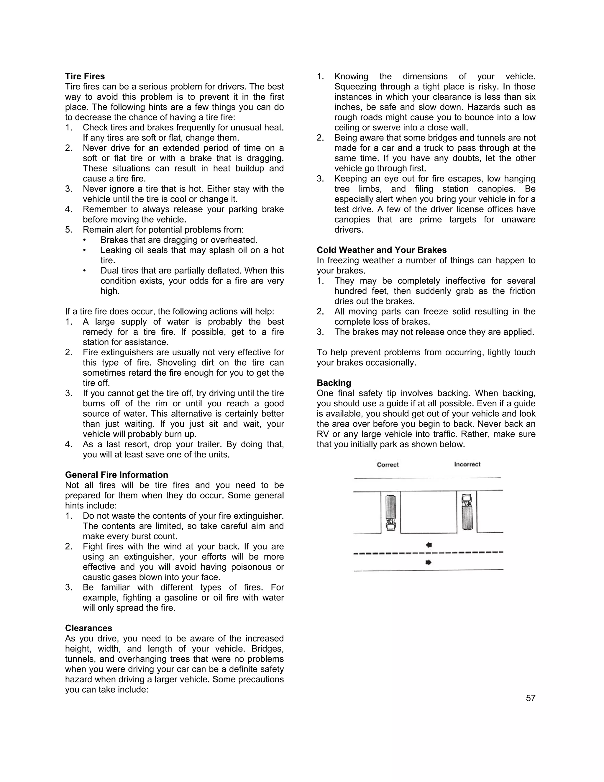 Tire Fires                                                      1.   Knowing the dimensions of your vehicle.
Tire fires can be a serious problem for drivers. The best            Squeezing through a tight place is risky. In those
way to avoid this problem is to prevent it in the first              instances in which your clearance is less than six
place. The following hints are a few things you can do               inches, be safe and slow down. Hazards such as
to decrease the chance of having a tire fire:                        rough roads might cause you to bounce into a low
1. Check tires and brakes frequently for unusual heat.               ceiling or swerve into a close wall.
     If any tires are soft or flat, change them.                2.   Being aware that some bridges and tunnels are not
2. Never drive for an extended period of time on a                   made for a car and a truck to pass through at the
     soft or flat tire or with a brake that is dragging.             same time. If you have any doubts, let the other
     These situations can result in heat buildup and                 vehicle go through first.
     cause a tire fire.                                         3.   Keeping an eye out for fire escapes, low hanging
3. Never ignore a tire that is hot. Either stay with the             tree limbs, and filing station canopies. Be
     vehicle until the tire is cool or change it.                    especially alert when you bring your vehicle in for a
4. Remember to always release your parking brake                     test drive. A few of the driver license offices have
     before moving the vehicle.                                      canopies that are prime targets for unaware
5. Remain alert for potential problems from:                         drivers.
     •    Brakes that are dragging or overheated.
     •    Leaking oil seals that may splash oil on a hot        Cold Weather and Your Brakes
          tire.                                                 In freezing weather a number of things can happen to
     •    Dual tires that are partially deflated. When this     your brakes.
          condition exists, your odds for a fire are very       1. They may be completely ineffective for several
          high.                                                      hundred feet, then suddenly grab as the friction
                                                                     dries out the brakes.
If a tire fire does occur, the following actions will help:     2. All moving parts can freeze solid resulting in the
1. A large supply of water is probably the best                      complete loss of brakes.
      remedy for a tire fire. If possible, get to a fire        3. The brakes may not release once they are applied.
      station for assistance.
2. Fire extinguishers are usually not very effective for        To help prevent problems from occurring, lightly touch
      this type of fire. Shoveling dirt on the tire can         your brakes occasionally.
      sometimes retard the fire enough for you to get the
      tire off.                                                 Backing
3. If you cannot get the tire off, try driving until the tire   One final safety tip involves backing. When backing,
      burns off of the rim or until you reach a good            you should use a guide if at all possible. Even if a guide
      source of water. This alternative is certainly better     is available, you should get out of your vehicle and look
      than just waiting. If you just sit and wait, your         the area over before you begin to back. Never back an
      vehicle will probably burn up.                            RV or any large vehicle into traffic. Rather, make sure
4. As a last resort, drop your trailer. By doing that,          that you initially park as shown below.
      you will at least save one of the units.

General Fire Information
Not all fires will be tire fires and you need to be
prepared for them when they do occur. Some general
hints include:
1. Do not waste the contents of your fire extinguisher.
     The contents are limited, so take careful aim and
     make every burst count.
2. Fight fires with the wind at your back. If you are
     using an extinguisher, your efforts will be more
     effective and you will avoid having poisonous or
     caustic gases blown into your face.
3. Be familiar with different types of fires. For
     example, fighting a gasoline or oil fire with water
     will only spread the fire.

Clearances
As you drive, you need to be aware of the increased
height, width, and length of your vehicle. Bridges,
tunnels, and overhanging trees that were no problems
when you were driving your car can be a definite safety
hazard when driving a larger vehicle. Some precautions
you can take include:
                                                                                                                       57
 