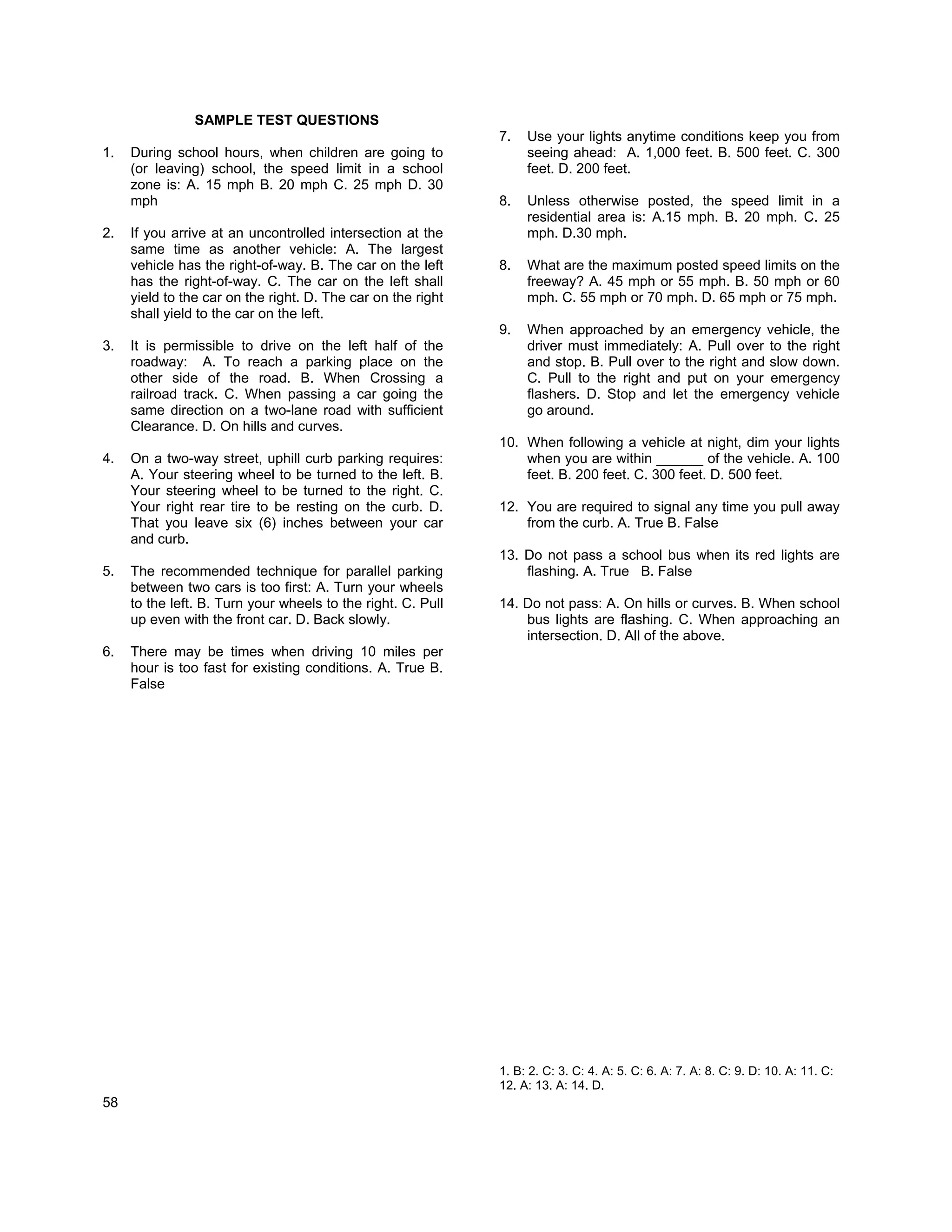 SAMPLE TEST QUESTIONS
                                                              7.   Use your lights anytime conditions keep you from
1.   During school hours, when children are going to               seeing ahead: A. 1,000 feet. B. 500 feet. C. 300
     (or leaving) school, the speed limit in a school              feet. D. 200 feet.
     zone is: A. 15 mph B. 20 mph C. 25 mph D. 30
     mph                                                      8.   Unless otherwise posted, the speed limit in a
                                                                   residential area is: A.15 mph. B. 20 mph. C. 25
2.   If you arrive at an uncontrolled intersection at the          mph. D.30 mph.
     same time as another vehicle: A. The largest
     vehicle has the right-of-way. B. The car on the left     8.   What are the maximum posted speed limits on the
     has the right-of-way. C. The car on the left shall            freeway? A. 45 mph or 55 mph. B. 50 mph or 60
     yield to the car on the right. D. The car on the right        mph. C. 55 mph or 70 mph. D. 65 mph or 75 mph.
     shall yield to the car on the left.
                                                              9.   When approached by an emergency vehicle, the
3.   It is permissible to drive on the left half of the            driver must immediately: A. Pull over to the right
     roadway: A. To reach a parking place on the                   and stop. B. Pull over to the right and slow down.
     other side of the road. B. When Crossing a                    C. Pull to the right and put on your emergency
     railroad track. C. When passing a car going the               flashers. D. Stop and let the emergency vehicle
     same direction on a two-lane road with sufficient             go around.
     Clearance. D. On hills and curves.
                                                              10. When following a vehicle at night, dim your lights
4.   On a two-way street, uphill curb parking requires:           when you are within ______ of the vehicle. A. 100
     A. Your steering wheel to be turned to the left. B.          feet. B. 200 feet. C. 300 feet. D. 500 feet.
     Your steering wheel to be turned to the right. C.
     Your right rear tire to be resting on the curb. D.       12. You are required to signal any time you pull away
     That you leave six (6) inches between your car               from the curb. A. True B. False
     and curb.
                                                              13. Do not pass a school bus when its red lights are
5.   The recommended technique for parallel parking               flashing. A. True B. False
     between two cars is too first: A. Turn your wheels
     to the left. B. Turn your wheels to the right. C. Pull   14. Do not pass: A. On hills or curves. B. When school
     up even with the front car. D. Back slowly.                  bus lights are flashing. C. When approaching an
                                                                  intersection. D. All of the above.
6.   There may be times when driving 10 miles per
     hour is too fast for existing conditions. A. True B.
     False




                                                              1. B: 2. C: 3. C: 4. A: 5. C: 6. A: 7. A: 8. C: 9. D: 10. A: 11. C:
                                                              12. A: 13. A: 14. D.
58
 