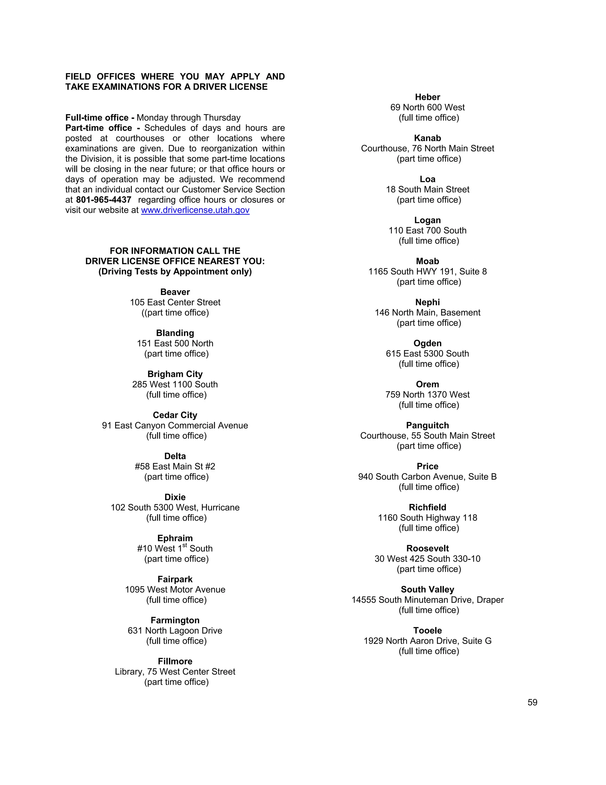 FIELD OFFICES WHERE YOU MAY APPLY AND
TAKE EXAMINATIONS FOR A DRIVER LICENSE
                                                                               Heber
                                                                       69 North 600 West
Full-time office - Monday through Thursday                               (full time office)
Part-time office - Schedules of days and hours are
posted at courthouses or other locations where                               Kanab
examinations are given. Due to reorganization within            Courthouse, 76 North Main Street
the Division, it is possible that some part-time locations              (part time office)
will be closing in the near future; or that office hours or
days of operation may be adjusted. We recommend                                Loa
that an individual contact our Customer Service Section               18 South Main Street
at 801-965-4437 regarding office hours or closures or                   (part time office)
visit our website at www.driverlicense.utah.gov
                                                                             Logan
                                                                      110 East 700 South
                                                                        (full time office)
          FOR INFORMATION CALL THE
     DRIVER LICENSE OFFICE NEAREST YOU:                                     Moab
       (Driving Tests by Appointment only)                       1165 South HWY 191, Suite 8
                                                                       (part time office)
                        Beaver
                 105 East Center Street                                      Nephi
                   ((part time office)                             146 North Main, Basement
                                                                        (part time office)
                        Blanding
                   151 East 500 North                                         Ogden
                     (part time office)                               615 East 5300 South
                                                                         (full time office)
                    Brigham City
                 285 West 1100 South                                          Orem
                    (full time office)                               759 North 1370 West
                                                                        (full time office)
                     Cedar City
         91 East Canyon Commercial Avenue                                 Panguitch
                   (full time office)                           Courthouse, 55 South Main Street
                                                                        (part time office)
                          Delta
                  #58 East Main St #2                                         Price
                    (part time office)                         940 South Carbon Avenue, Suite B
                                                                        (full time office)
                           Dixie
            102 South 5300 West, Hurricane                                 Richfield
                    (full time office)                              1160 South Highway 118
                                                                        (full time office)
                       Ephraim
                   #10 West 1st South                                     Roosevelt
                    (part time office)                             30 West 425 South 330-10
                                                                       (part time office)
                       Fairpark
               1095 West Motor Avenue                                    South Valley
                    (full time office)                        14555 South Minuteman Drive, Draper
                                                                        (full time office)
                      Farmington
                631 North Lagoon Drive                                       Tooele
                    (full time office)                          1929 North Aaron Drive, Suite G
                                                                        (full time office)
                        Fillmore
             Library, 75 West Center Street
                     (part time office)

                                                                                                    59
 