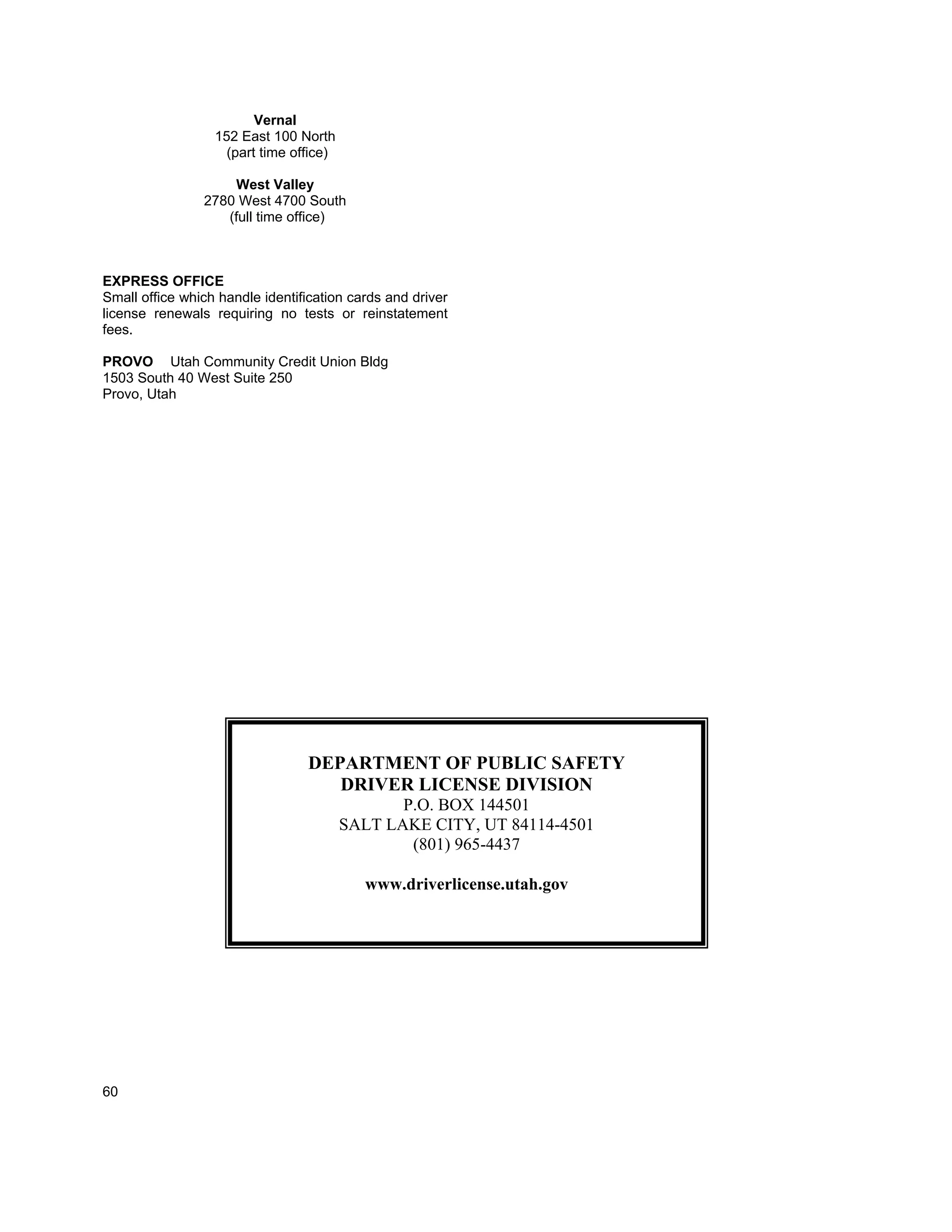 Vernal
                  152 East 100 North
                    (part time office)

                    West Valley
                2780 West 4700 South
                   (full time office)



EXPRESS OFFICE
Small office which handle identification cards and driver
license renewals requiring no tests or reinstatement
fees.

PROVO Utah Community Credit Union Bldg
1503 South 40 West Suite 250
Provo, Utah




                                 DEPARTMENT OF PUBLIC SAFETY
                                    DRIVER LICENSE DIVISION
                                                P.O. BOX 144501
                                         SALT LAKE CITY, UT 84114-4501
                                                 (801) 965-4437

                                           www.driverlicense.utah.gov




60
 
