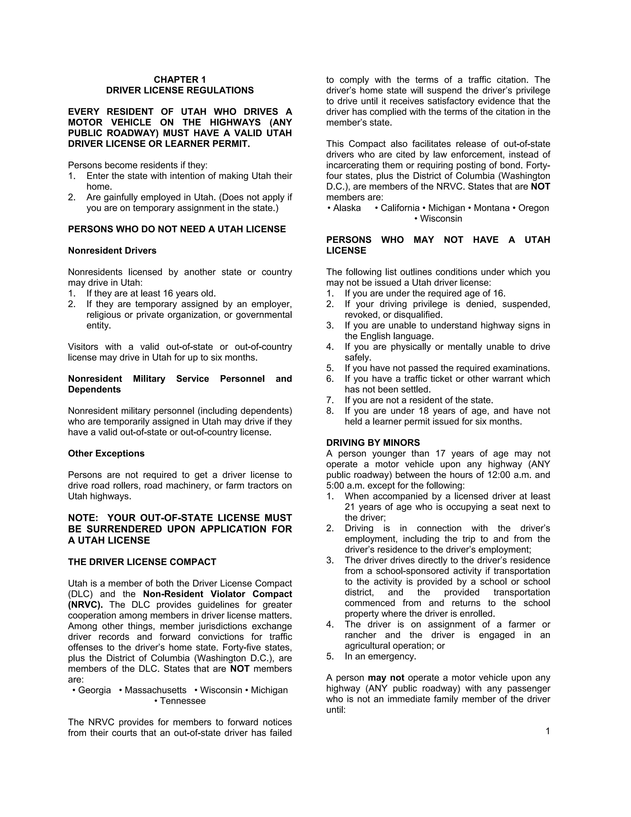 CHAPTER 1                                to comply with the terms of a traffic citation. The
         DRIVER LICENSE REGULATIONS                        driver’s home state will suspend the driver’s privilege
                                                           to drive until it receives satisfactory evidence that the
EVERY RESIDENT OF UTAH WHO DRIVES A                        driver has complied with the terms of the citation in the
MOTOR VEHICLE ON THE HIGHWAYS (ANY                         member’s state.
PUBLIC ROADWAY) MUST HAVE A VALID UTAH
DRIVER LICENSE OR LEARNER PERMIT.                          This Compact also facilitates release of out-of-state
                                                           drivers who are cited by law enforcement, instead of
Persons become residents if they:                          incarcerating them or requiring posting of bond. Forty-
1. Enter the state with intention of making Utah their     four states, plus the District of Columbia (Washington
    home.                                                  D.C.), are members of the NRVC. States that are NOT
2. Are gainfully employed in Utah. (Does not apply if      members are:
    you are on temporary assignment in the state.)          • Alaska • California • Michigan • Montana • Oregon
                                                                                 • Wisconsin
PERSONS WHO DO NOT NEED A UTAH LICENSE
                                                           PERSONS      WHO      MAY    NOT     HAVE     A   UTAH
Nonresident Drivers                                        LICENSE

Nonresidents licensed by another state or country          The following list outlines conditions under which you
may drive in Utah:                                         may not be issued a Utah driver license:
1. If they are at least 16 years old.                      1. If you are under the required age of 16.
2. If they are temporary assigned by an employer,          2. If your driving privilege is denied, suspended,
    religious or private organization, or governmental         revoked, or disqualified.
    entity.                                                3. If you are unable to understand highway signs in
                                                               the English language.
Visitors with a valid out-of-state or out-of-country       4. If you are physically or mentally unable to drive
license may drive in Utah for up to six months.                safely.
                                                           5. If you have not passed the required examinations.
Nonresident     Military   Service   Personnel     and     6. If you have a traffic ticket or other warrant which
Dependents                                                     has not been settled.
                                                           7. If you are not a resident of the state.
Nonresident military personnel (including dependents)      8. If you are under 18 years of age, and have not
who are temporarily assigned in Utah may drive if they         held a learner permit issued for six months.
have a valid out-of-state or out-of-country license.
                                                           DRIVING BY MINORS
Other Exceptions                                           A person younger than 17 years of age may not
                                                           operate a motor vehicle upon any highway (ANY
Persons are not required to get a driver license to        public roadway) between the hours of 12:00 a.m. and
drive road rollers, road machinery, or farm tractors on    5:00 a.m. except for the following:
Utah highways.                                             1. When accompanied by a licensed driver at least
                                                                21 years of age who is occupying a seat next to
NOTE: YOUR OUT-OF-STATE LICENSE MUST                            the driver;
BE SURRENDERED UPON APPLICATION FOR                        2. Driving is in connection with the driver’s
A UTAH LICENSE                                                  employment, including the trip to and from the
                                                                driver’s residence to the driver’s employment;
THE DRIVER LICENSE COMPACT                                 3. The driver drives directly to the driver’s residence
                                                                from a school-sponsored activity if transportation
Utah is a member of both the Driver License Compact             to the activity is provided by a school or school
(DLC) and the Non-Resident Violator Compact                     district, and the provided transportation
(NRVC). The DLC provides guidelines for greater                 commenced from and returns to the school
cooperation among members in driver license matters.            property where the driver is enrolled.
Among other things, member jurisdictions exchange          4. The driver is on assignment of a farmer or
driver records and forward convictions for traffic              rancher and the driver is engaged in an
offenses to the driver’s home state. Forty-five states,         agricultural operation; or
plus the District of Columbia (Washington D.C.), are       5. In an emergency.
members of the DLC. States that are NOT members
are:                                                       A person may not operate a motor vehicle upon any
 • Georgia • Massachusetts • Wisconsin • Michigan          highway (ANY public roadway) with any passenger
                      • Tennessee                          who is not an immediate family member of the driver
                                                           until:
The NRVC provides for members to forward notices
from their courts that an out-of-state driver has failed                                                          1
 