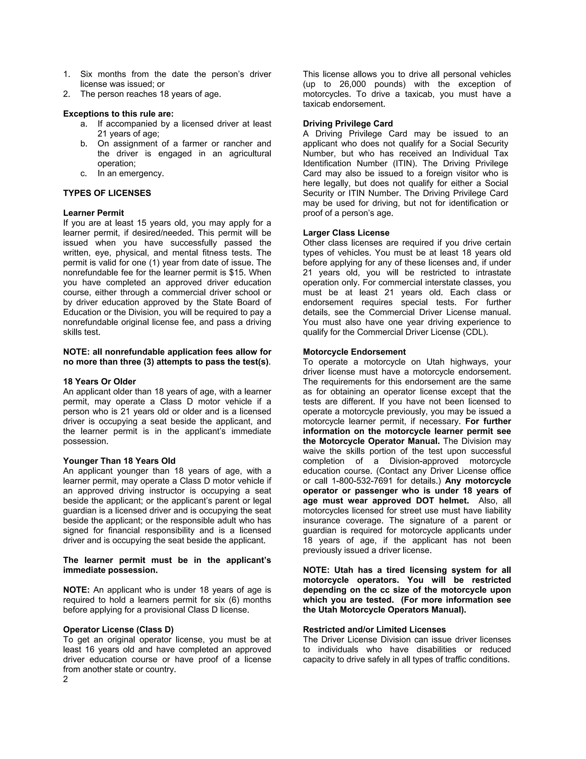 1.   Six months from the date the person’s driver          This license allows you to drive all personal vehicles
     license was issued; or                                (up to 26,000 pounds) with the exception of
2.   The person reaches 18 years of age.                   motorcycles. To drive a taxicab, you must have a
                                                           taxicab endorsement.
Exceptions to this rule are:
   a. If accompanied by a licensed driver at least         Driving Privilege Card
        21 years of age;                                   A Driving Privilege Card may be issued to an
   b. On assignment of a farmer or rancher and             applicant who does not qualify for a Social Security
        the driver is engaged in an agricultural           Number, but who has received an Individual Tax
        operation;                                         Identification Number (ITIN). The Driving Privilege
   c. In an emergency.                                     Card may also be issued to a foreign visitor who is
                                                           here legally, but does not qualify for either a Social
TYPES OF LICENSES                                          Security or ITIN Number. The Driving Privilege Card
                                                           may be used for driving, but not for identification or
Learner Permit                                             proof of a person’s age.
If you are at least 15 years old, you may apply for a
learner permit, if desired/needed. This permit will be     Larger Class License
issued when you have successfully passed the               Other class licenses are required if you drive certain
written, eye, physical, and mental fitness tests. The      types of vehicles. You must be at least 18 years old
permit is valid for one (1) year from date of issue. The   before applying for any of these licenses and, if under
nonrefundable fee for the learner permit is $15. When      21 years old, you will be restricted to intrastate
you have completed an approved driver education            operation only. For commercial interstate classes, you
course, either through a commercial driver school or       must be at least 21 years old. Each class or
by driver education approved by the State Board of         endorsement requires special tests. For further
Education or the Division, you will be required to pay a   details, see the Commercial Driver License manual.
nonrefundable original license fee, and pass a driving     You must also have one year driving experience to
skills test.                                               qualify for the Commercial Driver License (CDL).

NOTE: all nonrefundable application fees allow for         Motorcycle Endorsement
no more than three (3) attempts to pass the test(s).       To operate a motorcycle on Utah highways, your
                                                           driver license must have a motorcycle endorsement.
18 Years Or Older                                          The requirements for this endorsement are the same
An applicant older than 18 years of age, with a learner    as for obtaining an operator license except that the
permit, may operate a Class D motor vehicle if a           tests are different. If you have not been licensed to
person who is 21 years old or older and is a licensed      operate a motorcycle previously, you may be issued a
driver is occupying a seat beside the applicant, and       motorcycle learner permit, if necessary. For further
the learner permit is in the applicant’s immediate         information on the motorcycle learner permit see
possession.                                                the Motorcycle Operator Manual. The Division may
                                                           waive the skills portion of the test upon successful
Younger Than 18 Years Old                                  completion of a Division-approved motorcycle
An applicant younger than 18 years of age, with a          education course. (Contact any Driver License office
learner permit, may operate a Class D motor vehicle if     or call 1-800-532-7691 for details.) Any motorcycle
an approved driving instructor is occupying a seat         operator or passenger who is under 18 years of
beside the applicant; or the applicant’s parent or legal   age must wear approved DOT helmet. Also, all
guardian is a licensed driver and is occupying the seat    motorcycles licensed for street use must have liability
beside the applicant; or the responsible adult who has     insurance coverage. The signature of a parent or
signed for financial responsibility and is a licensed      guardian is required for motorcycle applicants under
driver and is occupying the seat beside the applicant.     18 years of age, if the applicant has not been
                                                           previously issued a driver license.
The learner permit must be in the applicant’s
immediate possession.                                      NOTE: Utah has a tired licensing system for all
                                                           motorcycle operators. You will be restricted
NOTE: An applicant who is under 18 years of age is         depending on the cc size of the motorcycle upon
required to hold a learners permit for six (6) months      which you are tested. (For more information see
before applying for a provisional Class D license.         the Utah Motorcycle Operators Manual).

Operator License (Class D)                                 Restricted and/or Limited Licenses
To get an original operator license, you must be at        The Driver License Division can issue driver licenses
least 16 years old and have completed an approved          to individuals who have disabilities or reduced
driver education course or have proof of a license         capacity to drive safely in all types of traffic conditions.
from another state or country.
2
 