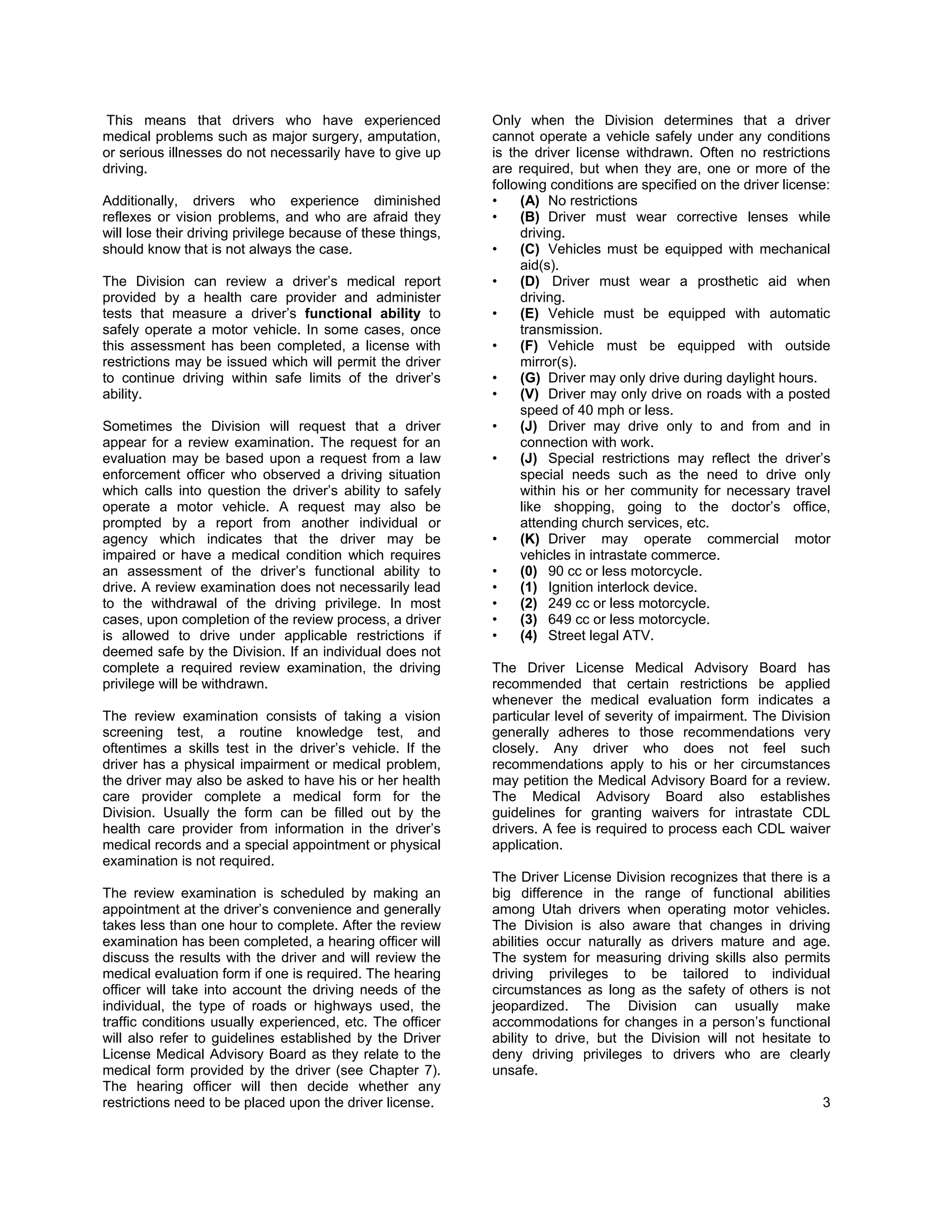 This means that drivers who have experienced                 Only when the Division determines that a driver
medical problems such as major surgery, amputation,          cannot operate a vehicle safely under any conditions
or serious illnesses do not necessarily have to give up      is the driver license withdrawn. Often no restrictions
driving.                                                     are required, but when they are, one or more of the
                                                             following conditions are specified on the driver license:
Additionally, drivers who experience diminished              •    (A) No restrictions
reflexes or vision problems, and who are afraid they         •    (B) Driver must wear corrective lenses while
will lose their driving privilege because of these things,        driving.
should know that is not always the case.                     •    (C) Vehicles must be equipped with mechanical
                                                                  aid(s).
The Division can review a driver’s medical report            •    (D) Driver must wear a prosthetic aid when
provided by a health care provider and administer                 driving.
tests that measure a driver’s functional ability to          •    (E) Vehicle must be equipped with automatic
safely operate a motor vehicle. In some cases, once               transmission.
this assessment has been completed, a license with           •    (F) Vehicle must be equipped with outside
restrictions may be issued which will permit the driver           mirror(s).
to continue driving within safe limits of the driver’s       •    (G) Driver may only drive during daylight hours.
ability.                                                     •    (V) Driver may only drive on roads with a posted
                                                                  speed of 40 mph or less.
Sometimes the Division will request that a driver            •    (J) Driver may drive only to and from and in
appear for a review examination. The request for an               connection with work.
evaluation may be based upon a request from a law            •    (J) Special restrictions may reflect the driver’s
enforcement officer who observed a driving situation              special needs such as the need to drive only
which calls into question the driver’s ability to safely          within his or her community for necessary travel
operate a motor vehicle. A request may also be                    like shopping, going to the doctor’s office,
prompted by a report from another individual or                   attending church services, etc.
agency which indicates that the driver may be                •    (K) Driver may operate commercial motor
impaired or have a medical condition which requires               vehicles in intrastate commerce.
an assessment of the driver’s functional ability to          •    (0) 90 cc or less motorcycle.
drive. A review examination does not necessarily lead        •    (1) Ignition interlock device.
to the withdrawal of the driving privilege. In most          •    (2) 249 cc or less motorcycle.
cases, upon completion of the review process, a driver       •    (3) 649 cc or less motorcycle.
is allowed to drive under applicable restrictions if         •    (4) Street legal ATV.
deemed safe by the Division. If an individual does not
complete a required review examination, the driving          The Driver License Medical Advisory Board has
privilege will be withdrawn.                                 recommended that certain restrictions be applied
                                                             whenever the medical evaluation form indicates a
The review examination consists of taking a vision           particular level of severity of impairment. The Division
screening test, a routine knowledge test, and                generally adheres to those recommendations very
oftentimes a skills test in the driver’s vehicle. If the     closely. Any driver who does not feel such
driver has a physical impairment or medical problem,         recommendations apply to his or her circumstances
the driver may also be asked to have his or her health       may petition the Medical Advisory Board for a review.
care provider complete a medical form for the                The Medical Advisory Board also establishes
Division. Usually the form can be filled out by the          guidelines for granting waivers for intrastate CDL
health care provider from information in the driver’s        drivers. A fee is required to process each CDL waiver
medical records and a special appointment or physical        application.
examination is not required.
                                                             The Driver License Division recognizes that there is a
The review examination is scheduled by making an             big difference in the range of functional abilities
appointment at the driver’s convenience and generally        among Utah drivers when operating motor vehicles.
takes less than one hour to complete. After the review       The Division is also aware that changes in driving
examination has been completed, a hearing officer will       abilities occur naturally as drivers mature and age.
discuss the results with the driver and will review the      The system for measuring driving skills also permits
medical evaluation form if one is required. The hearing      driving privileges to be tailored to individual
officer will take into account the driving needs of the      circumstances as long as the safety of others is not
individual, the type of roads or highways used, the          jeopardized. The Division can usually make
traffic conditions usually experienced, etc. The officer     accommodations for changes in a person’s functional
will also refer to guidelines established by the Driver      ability to drive, but the Division will not hesitate to
License Medical Advisory Board as they relate to the         deny driving privileges to drivers who are clearly
medical form provided by the driver (see Chapter 7).         unsafe.
The hearing officer will then decide whether any
restrictions need to be placed upon the driver license.                                                             3
 