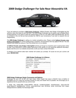 2009 Dodge Challenger For Sale Near Alexandria VA




If you are looking to purchase a 2009 Dodge Challenger, Safford Chrysler Jeep Dodge of Springfield has this
vehicle in stock and ready for your test drive. This 2009 Dodge Challenger has an exterior color of Brilliant Black
Crystal Pearlcoat. If you want to check the vehicle history of this car, the VIN# is 2B3LJ44V39H591202. We are
so confident in this car that we have provided the VIN# for your convenience if you wish to research this car
independently

This 2009 Dodge Challenger is selling at a market competitive price. Please contact Safford Chrysler Jeep
Dodge of Springfield for current market pricing, incentives, and promotions that may apply to this car. You can
request those details by using our Free Price Quote form on our website.

All Safford Chrysler Jeep Dodge of Springfield vehicles go through an inspection prior to placing them online
for sale. If you would like to confirm today's best price on this vehicle or if you would like additional information,
please view this car on our website and provide us with your basic contact information.

A member of our Internet sales team member will contact you promptly. Of course we are just a phone call
away: 888-904-4430


                                     2009 Dodge Challenger In A Glance
                                    VIN Number:       2B3LJ44V39H591202
                                    Stock Number:     178637C
                                    Exterior Color:   Brilliant Black Crystal Pearlcoat
                                    Transmission:     Automatic
                                    Body Type:        Coupe
                                    Miles:            35,859




2009 Dodge Challenger Dealer Comments and Options
Challenger SE and 3.5L V6 MPI 24V High Output. Black Knight! Get ready to ENJOY! Here at Safford of
Springfield we try to make the purchase process as easy and hassle free as possible. We encourage you to
experience this for yourself when you come to look

4 wheel disc brakes,ABS brakes,AM/FM radio,Air conditioning,Brake assist,Bumpers: body-color,CD
player,Delay-off headlights,Door mirrors: body-color,Driver door bin,Driver vanity mirror,Dual front impact
airbags,Electronic stability,Front beverage holde
 