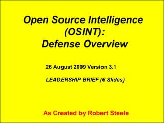 Open Source Intelligence 
(OSINT): 
Defense Overview 
26 August 2009 Version 3.1 
LEADERSHIP BRIEF (6 Slides) 
As Created by Robert Steele 
 