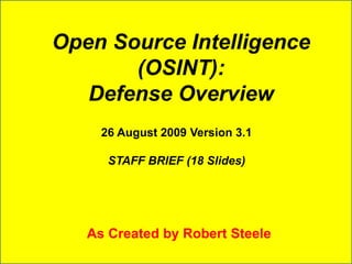Open Source Intelligence 
(OSINT): 
Defense Overview 
26 August 2009 Version 3.1 
STAFF BRIEF (18 Slides) 
As Created by Robert Steele 
 