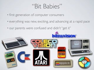 “Bit Babies”
• ﬁrst   generation of computer consumers
• everything   was new, exciting, and advancing at a rapid pace
• our    parents were confused and didn’t “get it”
 