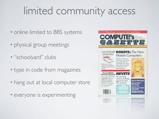 limited community access
• online   limited to BBS systems

• physical   group meetings

• “schoolyard” clubs

• type   in code from magazines

• hang   out at local computer store

• everyone    is experimenting
 