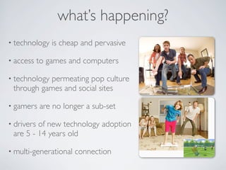 what’s happening?
• technology    is cheap and pervasive

• access    to games and computers

• technology
           permeating pop culture
 through games and social sites

• gamers    are no longer a sub-set

• driversof new technology adoption
 are 5 - 14 years old

• multi-generational   connection
 