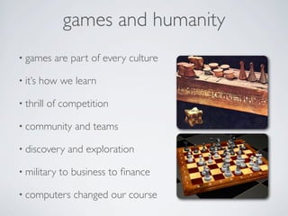 games and humanity
• games     are part of every culture

• it’s   how we learn

• thrill   of competition

• community      and teams

• discovery    and exploration

• military   to business to ﬁnance

• computers      changed our course
 