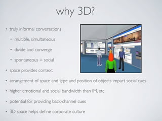 why 3D?
•   truly informal conversations

    •   multiple, simultaneous

    •   divide and converge

    •   spontaneous = social

•   space provides context

•   arrangement of space and type and position of objects impart social cues

•   higher emotional and social bandwidth than IM, etc.

•   potential for providing back-channel cues

•   3D space helps deﬁne corporate culture
 