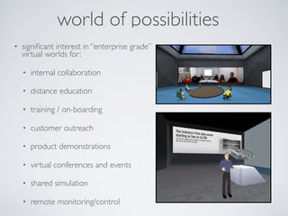 world of possibilities
•   signiﬁcant interest in “enterprise grade”
    virtual worlds for:

    •   internal collaboration

    •   distance education

    •   training / on-boarding

    •   customer outreach

    •   product demonstrations

    •   virtual conferences and events

    •   shared simulation

    •   remote monitoring/control
 