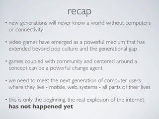 recap
• new generations will never know a world without computers
 or connectivity

• video
      games have emerged as a powerful medium that has
 extended beyond pop culture and the generational gap

• gamescoupled with community and centered around a
 concept can be a powerful change agent

• weneed to meet the next generation of computer users
 where they live - mobile, web, systems - all parts of their lives

• this
    is only the beginning, the real explosion of the internet
 has not happened yet
 