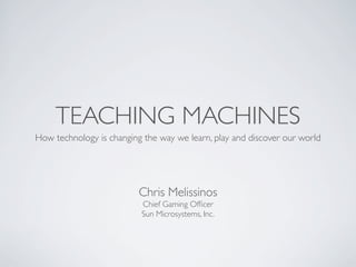 TEACHING MACHINES
How technology is changing the way we learn, play and discover our world




                          Chris Melissinos
                          Chief Gaming Ofﬁcer
                          Sun Microsystems, Inc.
 