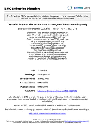 BMC Endocrine Disorders

  This Provisional PDF corresponds to the article as it appeared upon acceptance. Fully formatted
                   PDF and full text (HTML) versions will be made available soon.


   DreamTel; Diabetes risk evaluation and management tele-monitoring study
                      BMC Endocrine Disorders 2009, 9:13                           doi:10.1186/1472-6823-9-13

                                     Sheldon W Tobe (sheldon.tobe@sunnybrook.ca)
                                     Joan Wentworth (joan_wentworth@hc-sc-gc.ca)
                                       Laurie Ironstand (lironstand@btchealth.org)
                                     Susan Hartman (susan.hartman686@gmail.com)
                                          Jacquie Hoppe (jhoppe@btchealth.org)
                                          Judi Whiting (judi.whiting@sasktel.net)
                                        Janice Kennedy (jkennedy@btchealth.org)
                                           Colin McAllister (colinm@perspect.ca)
                                             Alex Kiss (alex.kiss@ices.on.ca)
                                      Nancy Perkins (nancy.perkins@sunnybrook.ca)
                                        Lloyd Vincent (lloyd.vincent@hotmail.com)
                                       George Pylypchuk (neph.gbp@sasktel.net)
                                      Richard Z Lewanczuk (rlewancz@ualberta.ca)




                                            ISSN        1472-6823

                                  Article type          Study protocol

                         Submission date                23 May 2008

                         Acceptance date                9 May 2009

                          Publication date              9 May 2009

                                  Article URL           http://www.biomedcentral.com/1472-6823/9/13


   Like all articles in BMC journals, this peer-reviewed article was published immediately upon
 acceptance. It can be downloaded, printed and distributed freely for any purposes (see copyright
                                            notice below).

              Articles in BMC journals are listed in PubMed and archived at PubMed Central.

For information about publishing your research in BMC journals or any BioMed Central journal, go to

                                         http://www.biomedcentral.com/info/authors/


                                                  © 2009 Tobe et al. , licensee BioMed Central Ltd.
This is an open access article distributed under the terms of the Creative Commons Attribution License (http://creativecommons.org/licenses/by/2.0),
              which permits unrestricted use, distribution, and reproduction in any medium, provided the original work is properly cited.
 