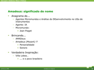 Amadeus: significado do nome Anagrama de... Agentes Micromundos e Análise do DEsenvolvimento no USo de Instrumentos Agente: IA Micromundo: Jean Piaget Brincando... AMADeus Amadeus (Mozart) !? Personalidade Sonoro Verdadeira Inspiração: Villa Lobos… ... e o povo brasileiro CCTE-Cin-UFPE amadeus.cin.ufpe.br 