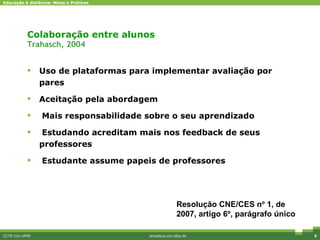Colaboração entre alunos Trahasch, 2004 Uso de plataformas para implementar avaliação por pares Aceitação pela abordagem Mais responsabilidade sobre o seu aprendizado Estudando acreditam mais nos feedback de seus professores Estudante assume papeis de professores CCTE-Cin-UFPE amadeus.cin.ufpe.br Diferenciais competitivos Resolu ç ão CNE/CES n º  1, de 2007 ,  artigo 6 º , par á grafo  ú nico  