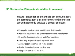 CCTE-Cin-UFPE amadeus.cin.ufpe.br Pesquisa e Inovação Futuro: Entender as dinâmicas em comunidades de aprendizagem e os diferentes fenômenos da aprendizagem de adultos e propor soluções Percepção e privacidade na atividade de formação Mediação de práticas de aprendizado informal  in company Extensão da experiência em plataformas móveis E-learning  e aprendizagem organizacional Aprendizagem informal em redes sociais Gestão do conhecimento e  e-learning Integração com o SBTVD (DTV) 3º Movimento: Educação de adultos  in company 