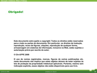 Obrigado! CCTE-Cin-UFPE amadeus.cin.ufpe.br Este documento está sujeito a  copyright . Todos os direitos estão reservados para o todo ou partes do documento. Em particular, os direitos de tradução, reprodução, reuso de figuras, citações, reprodução de qualquer forma, armazenagem em sistemas de informação, inclusive na Web, estão sujeitas a autorização prévia por escrito do autor. © CIn-UFPE 2008 O uso de nomes registrados, marcas, figuras de outras publicações etc. neste documento não implica que estes objetos deixam de estar sujeitos às leis de proteção da propriedade intelectual aplicáveis. Portanto, mesmo sem indicação explícita, esses objetos não estão disponíveis para uso livre.  