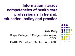 Information literacy
competencies of health care
professionals in Ireland:
education, policy and practice
Kate Kelly
Royal College of Surgeons in Ireland
(RCSI)
EAHIL Workshop, Dublin. June 2009
 