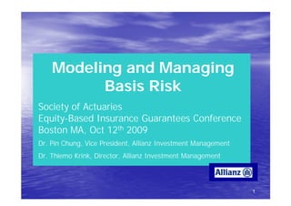 Modeling and Managing
          Basis Risk
Society of Actuaries
Equity-
Equity-Based Insurance Guarantees Conference
Boston MA, Oct 12th 2009
Dr. Pin Chung, Vice President, Allianz Investment Management
Dr. Thiemo Krink, Director, Allianz Investment Management




                                                               1
 