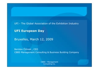 UFI - The Global Association of the Exhibition Industry


UFI European Day

Bruxelles, March 12, 2009


Berislav Čižmek , CEO
CBBS Management Consulting & Business Building Company



                      CBBS - Management
                        Consulting Co.
 