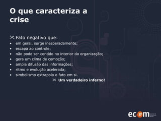 O que caracteriza a crise Fato negativo que: em geral, surge inesperadamente; escapa ao controle; não pode ser contido no interior da organização; gera um clima de comoção; ampla difusão das informações; ritmo e evolução acelerada; simbolismo extrapola o fato em si.  Um verdadeiro inferno!   