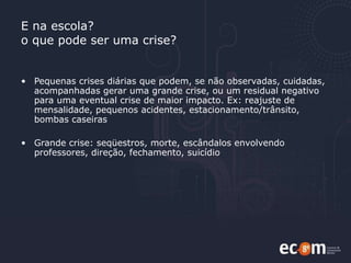 E na escola?  o que pode ser uma crise? Pequenas crises diárias que podem, se não observadas, cuidadas, acompanhadas gerar uma grande crise, ou um residual negativo para uma eventual crise de maior impacto. Ex: reajuste de mensalidade, pequenos acidentes, estacionamento/trânsito, bombas caseiras Grande crise: seqüestros, morte, escândalos envolvendo professores, direção, fechamento, suicídio  