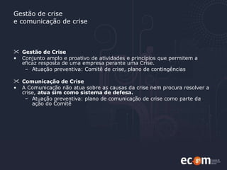 Gestão de crise e comunicação de crise Gestão de Crise Conjunto amplo e proativo de atividades e princípios que permitem a eficaz resposta de uma empresa perante uma Crise. Atuação preventiva: Comitê de crise, plano de contingências Comunicação de Crise A Comunicação não atua sobre as causas da crise nem procura resolver a crise,  atua sim como sistema de defesa. Atuação preventiva: plano de comunicação de crise como parte da ação do Comitê 