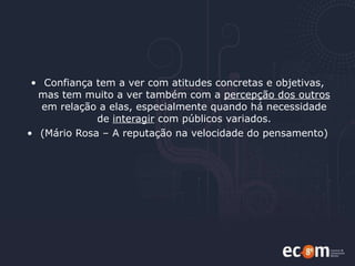 Confiança tem a ver com atitudes concretas e objetivas, mas tem muito a ver também com a  percepção dos outros  em relação a elas, especialmente quando há necessidade de  interagir  com públicos variados. (Mário Rosa – A reputação na velocidade do pensamento) 