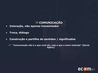 COMUNICAÇÃO Interação, não apenas transmissão! Troca, diálogo Construção e partilha de sentidos / significados  “ Comunicação não é o que você diz, mas o que o outro entende” (David Ogilvy) 