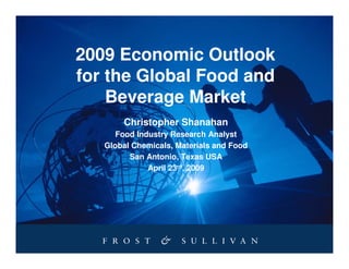 2009 Economic Outlook
for the Global Food and
    Beverage Market
       Christopher Shanahan
      Food Industry Research Analyst
   Global Chemicals, Materials and Food
         San Antonio, Texas USA
              April 23rd, 2009
 