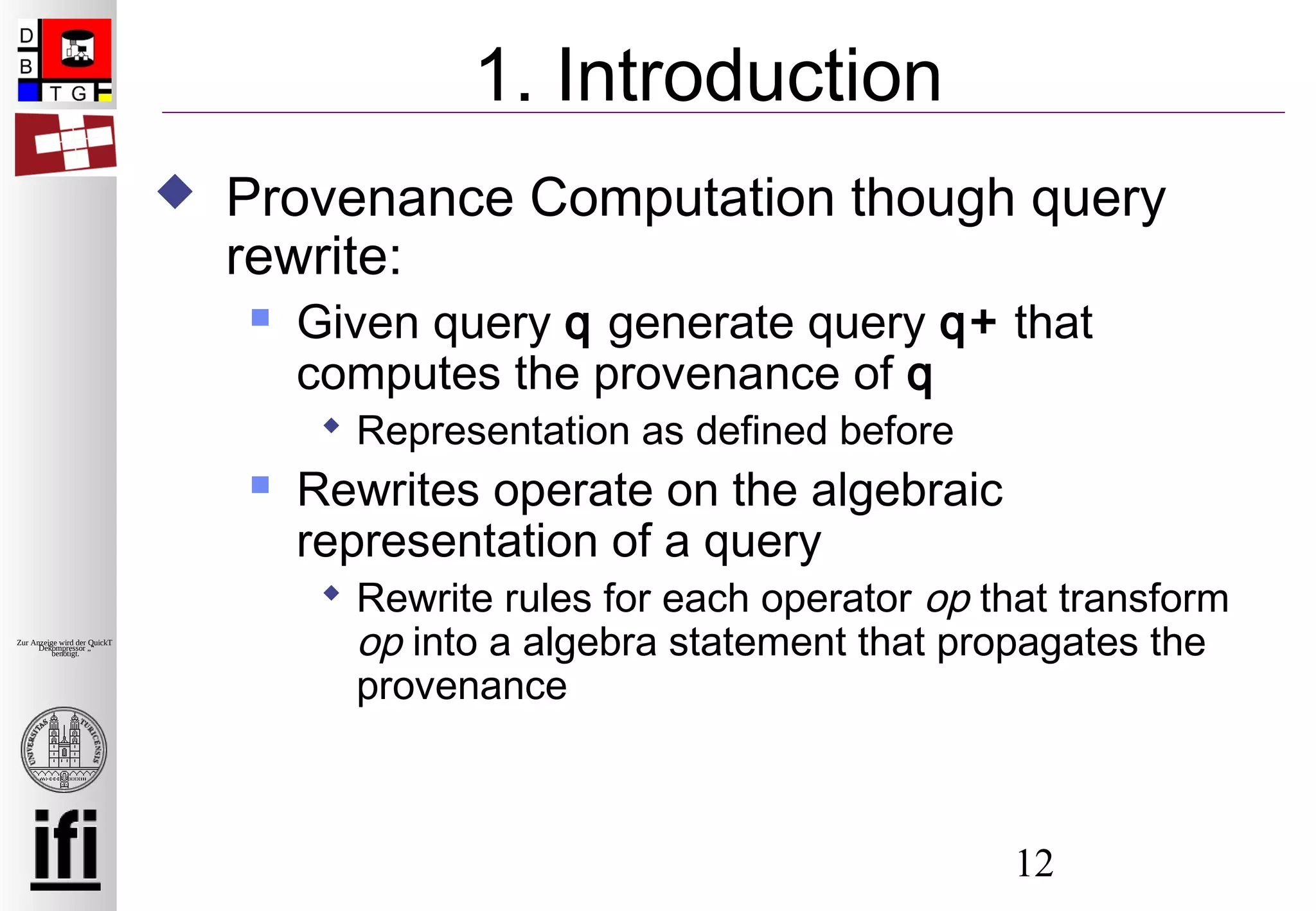 12
Zur Anzeige wird der QuickTime™
Dekompressor „“
benötigt.
1. Introduction
 Provenance Computation though query
rewrite:
 Given query q generate query q+ that
computes the provenance of q
 Representation as defined before
 Rewrites operate on the algebraic
representation of a query
 Rewrite rules for each operator op that transform
op into a algebra statement that propagates the
provenance
 