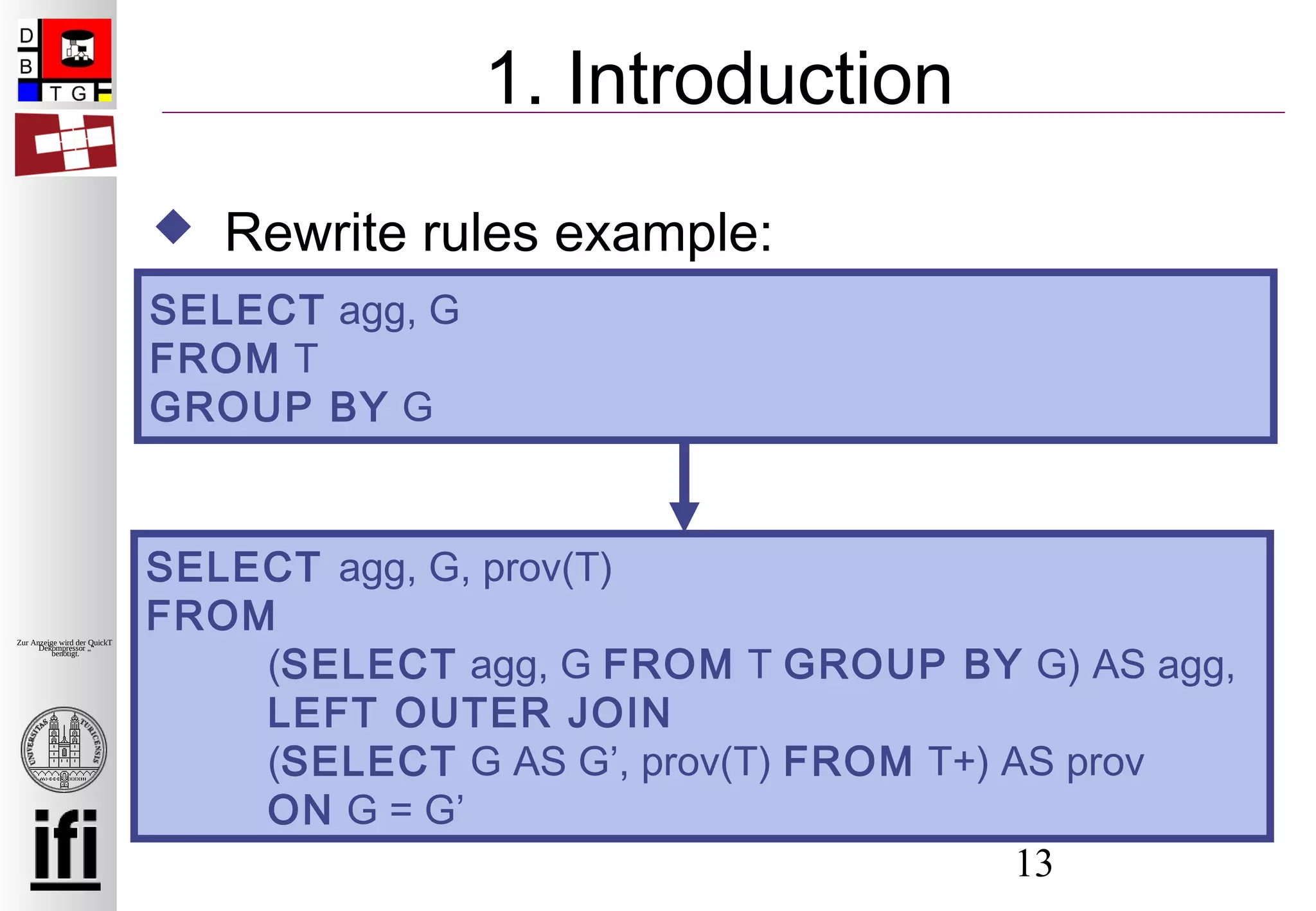 13
Zur Anzeige wird der QuickTime™
Dekompressor „“
benötigt.
1. Introduction
 Rewrite rules example:
SELECT agg, G
FROM T
GROUP BY G
SELECT agg, G, prov(T)
FROM
(SELECT agg, G FROM T GROUP BY G) AS agg,
LEFT OUTER JOIN
(SELECT G AS G’, prov(T) FROM T+) AS prov
ON G = G’
 