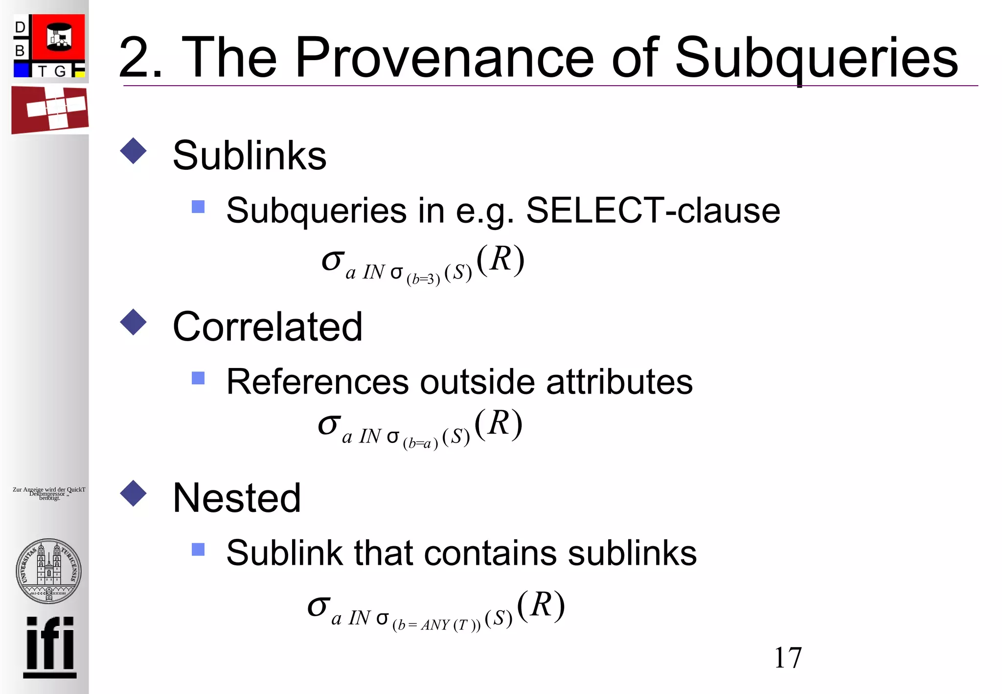 17
Zur Anzeige wird der QuickTime™
Dekompressor „“
benötigt.
2. The Provenance of Subqueries
 Sublinks
 Subqueries in e.g. SELECT-clause
 Correlated
 References outside attributes
 Nested
 Sublink that contains sublinks
σa IN σ (b=3) (S) (R)
σa IN σ (b=a) (S) (R)
σa IN σ (b = ANY (T )) (S) (R)
 