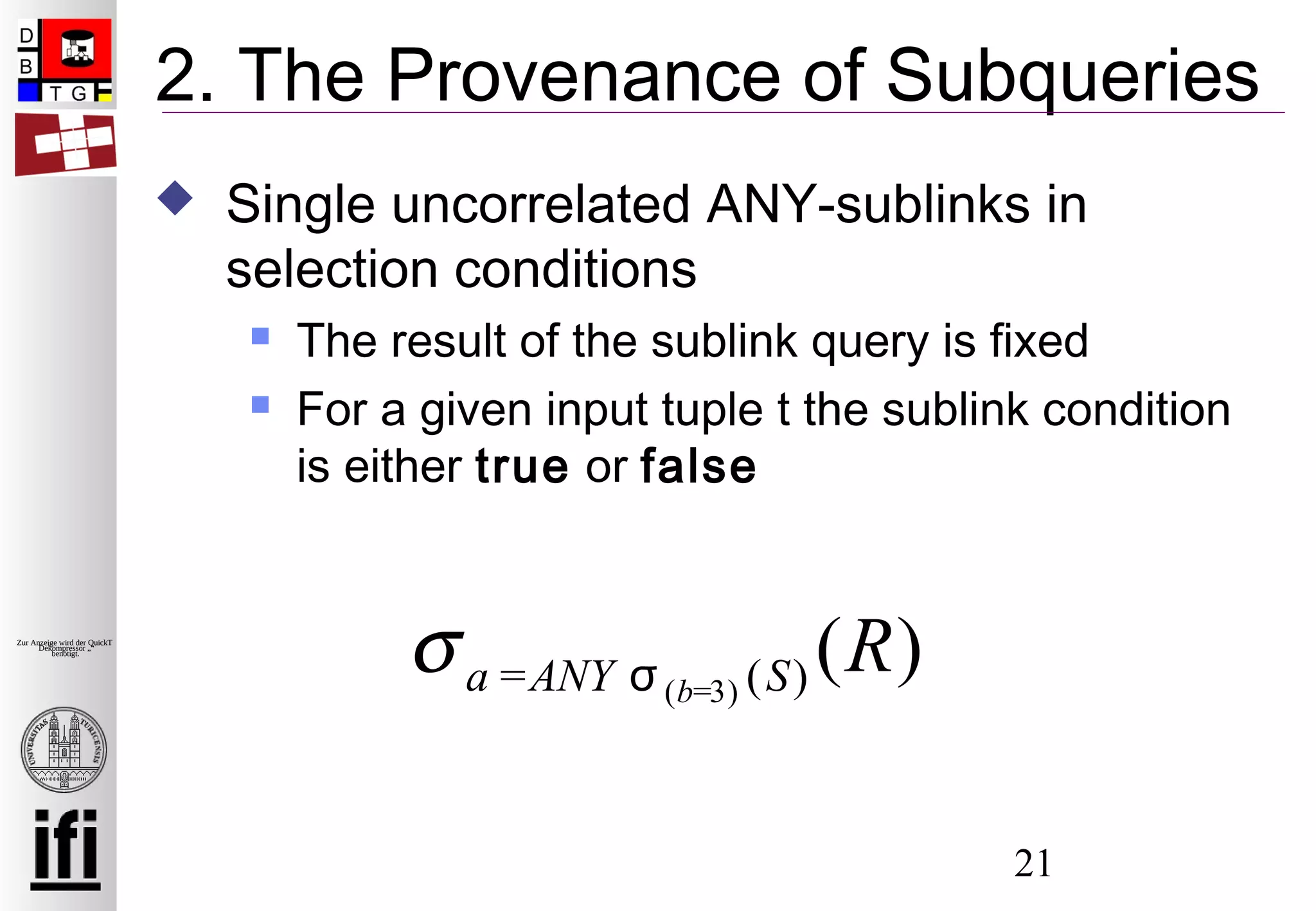 21
Zur Anzeige wird der QuickTime™
Dekompressor „“
benötigt.
2. The Provenance of Subqueries
 Single uncorrelated ANY-sublinks in
selection conditions
 The result of the sublink query is fixed
 For a given input tuple t the sublink condition
is either true or false
σa =ANY σ(b=3) (S) (R)
 