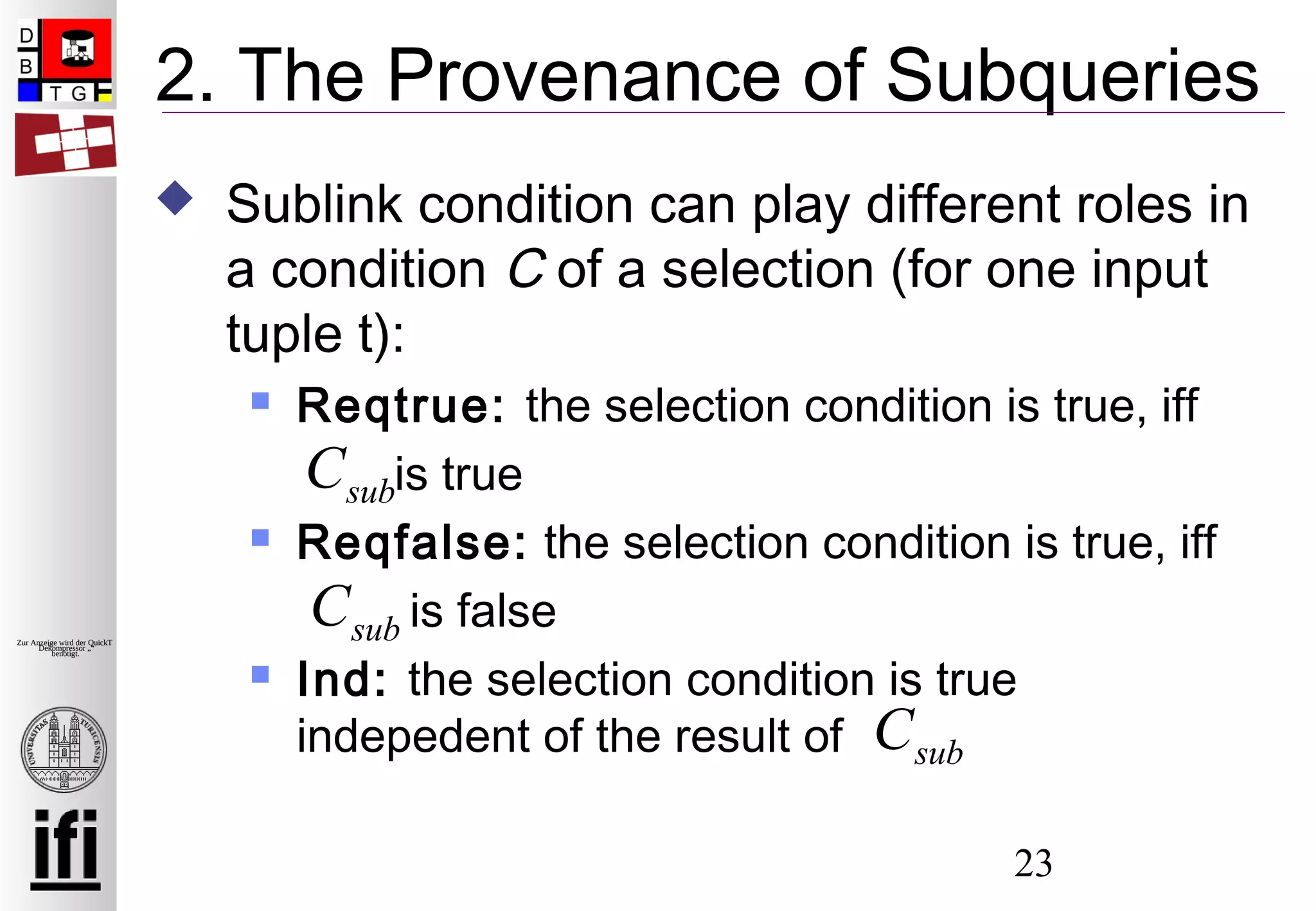 23
Zur Anzeige wird der QuickTime™
Dekompressor „“
benötigt.
2. The Provenance of Subqueries
 Sublink condition can play different roles in
a condition C of a selection (for one input
tuple t):
 Reqtrue: the selection condition is true, iff
is true
 Reqfalse: the selection condition is true, iff
is false
 Ind: the selection condition is true
indepedent of the result of
Csub
Csub
Csub
 