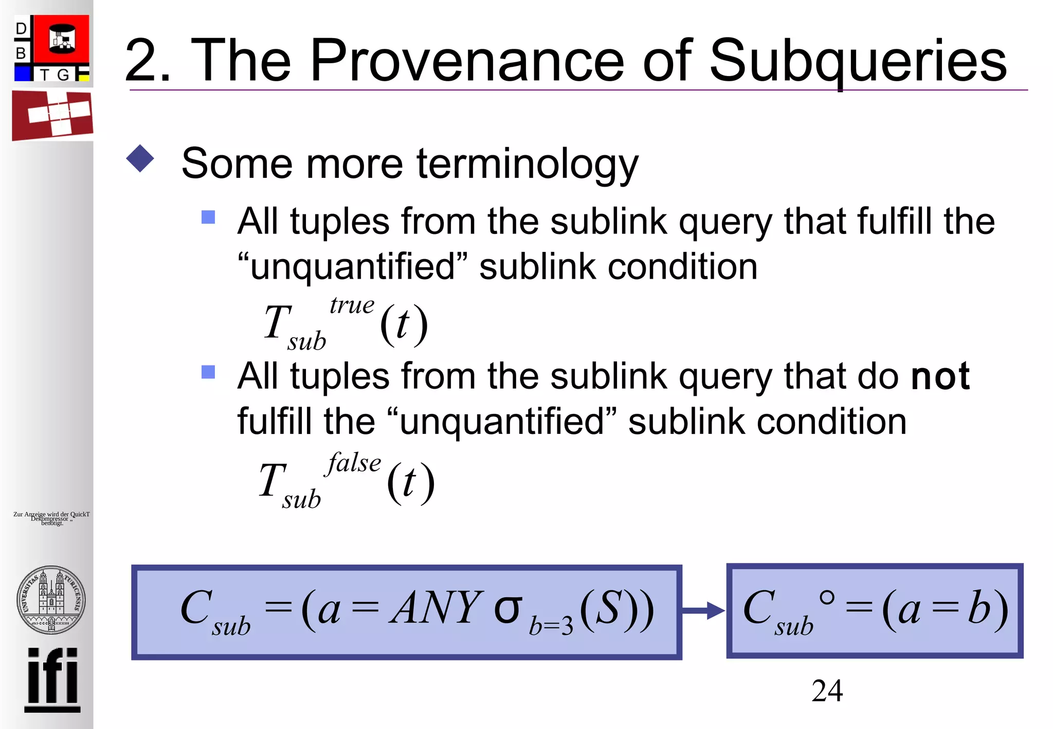 24
Zur Anzeige wird der QuickTime™
Dekompressor „“
benötigt.
2. The Provenance of Subqueries
 Some more terminology
 All tuples from the sublink query that fulfill the
“unquantified” sublink condition
 All tuples from the sublink query that do not
fulfill the “unquantified” sublink condition
Tsub
true
(t)
Tsub
false
(t)
Csub = (a = ANY σb=3(S)) Csub° = (a = b)
 